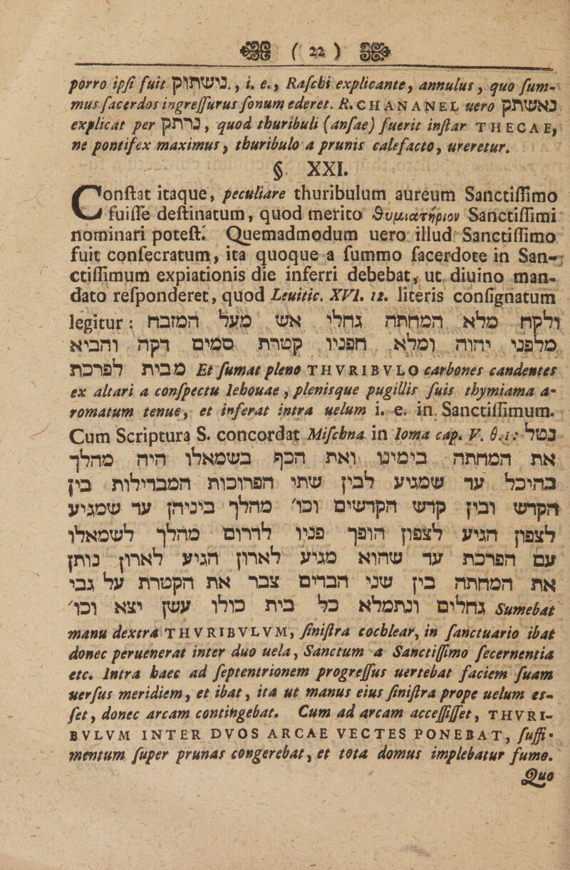 porro ipfi fuit נישתוק. , u e., Rafcbi explicante, annulur, quo fum- factrdosingrejfurusfonumederet. CHANAjSiEL #*&gt;גאשתק 0׳ explicat per גרתק , quod thuribuli (anfae) fuerit infiar τ H EC A E! ne pontifex maximus 9 thuribulo a prunis calefacto, ureretur. § XXL Conflat itaque, peculiare thuribulum aureum Sanctiffimo fuifle deftinatum, quod merito δυμιατηριον Sanctiffimi nominari poteft.' Quemadmodum uero illud Sanctiffimo fuit confecratum, ita quoque a fummo facerdote in San- ctifllmum expiationis die inferri debebat , uc diuino man- dato refponderet, quod Leuitic. XVL 12. literis confignatum legitur: ולקח מלא המחתה גחלי אש מעד1 המזבח מלפני יהוה ומלא חפניו קטרת סמים רקה והביא מ בית לפרכת Et fumat pleno THVRIBVLO earbones candentes ex altari a confpectu lebouae, plenis que pugillis fuis thymiama a· rornatum tenue, et inferat intra uelum i. e. in Sanctiflimutn. Cum Scriptura S. concordat Mifcbna i n loma cap. V. Θ.1: נטל את המחתה בימינו ואת הכף בשמאלו היה מהלך בהיכל עד שמגיע לבין שתי הפרוכות המבדילות בין הקרש ובין קרש הקרשים ובו׳ מהלך ביניהן ער שמגיע לצפון הגיע לצפון הופך פניו לדרום מהלך לשמאלו עם הפרכת ער שהוא מגיע לארון הגיע לארון נותן את המחתה בין שני הברים צבר את הקטרת על גבי גחלים ונתמלא כל בית כולו עשן יצא וכר sumebat manu dextra thvribVLVM, finiftra cochlear, in fanctu arto ibat donec peruenerat inter duo uela, Sanctum a Sanctiffimo fecernentia etc. Intra haec ad feptentrionem progreffus uertebat faciem fuam iter fu s meridiem, et ibat, ita ut manus eius finiflra prope uelum es- fety donec arcam contingebat. Cum ad arcam acceffiffet, thvri- BVLVM INTER DVOS ARCAE VECTES PONEBAT, fuffi· mentum fuper prunas congerebat ג et tota domus implebatur fumo.