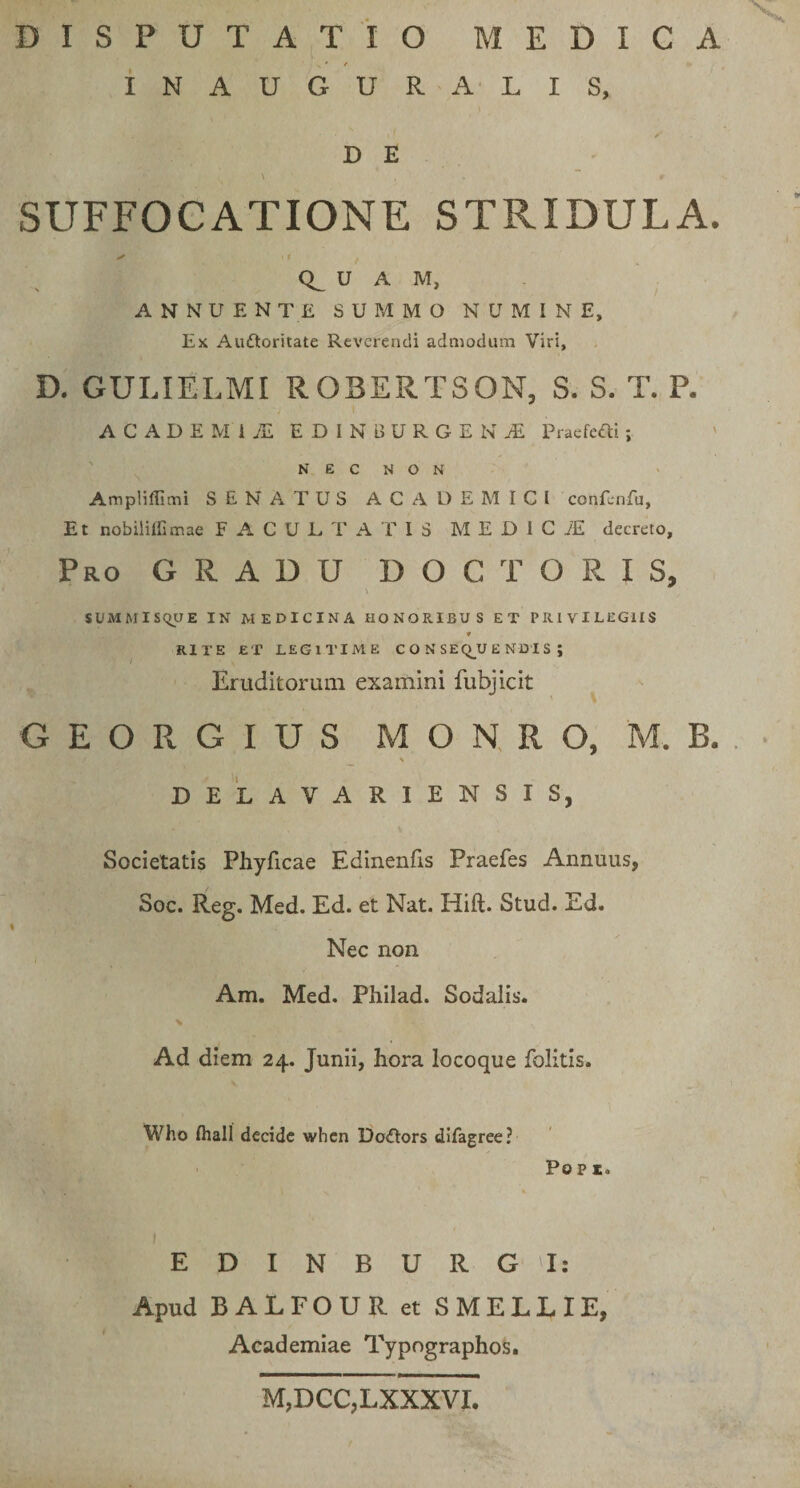 DISPUTATIO MEDICA INAUGURALIS, D E \ , ■ . . . “ ¥ v SUFFOCATIONE STRIDULA. ✓ <r . U A M, ANNUENTE SUMMO NUMINE, Ex Auftoritate Reverendi admodum Viri, D. GULIELMI ROBERTSON, S. S. T. P. ACADEMI jE EDI N BURGE KjE Praefcai; NEC NON Ampliflitni SENATUS ACADEMICI confenfu, Et nobiliffimae F A C U L T A T I 3 M E D I C 1E decreto. Pro GRADU D O C T O R I S, SUMMISQUE IN MEDICINA HONORIBUS ET PRIVILEGIIS * RITE ET LEGITIME CONSEQUENDIS; Eruditorum examini fubjicit G E O R G I U S M O N, R O, M. B. \ DELAVARIENSXS, Societatis Phyficae Edinenfis Praefes Annuus, Soc. Reg. Med. Ed. et Nat. Hift. Stud. Ed. Nec non Am. Med. Philad. Sodalis. Ad diem 24. Junii, hora locoque Politis. Who fhall decide when Do&amp;ors difagree? Po p r. E D I N B U R G I: Apud BALFOUR et SMELLIE, Academiae Typographos. M,DCC,LXXXVI.