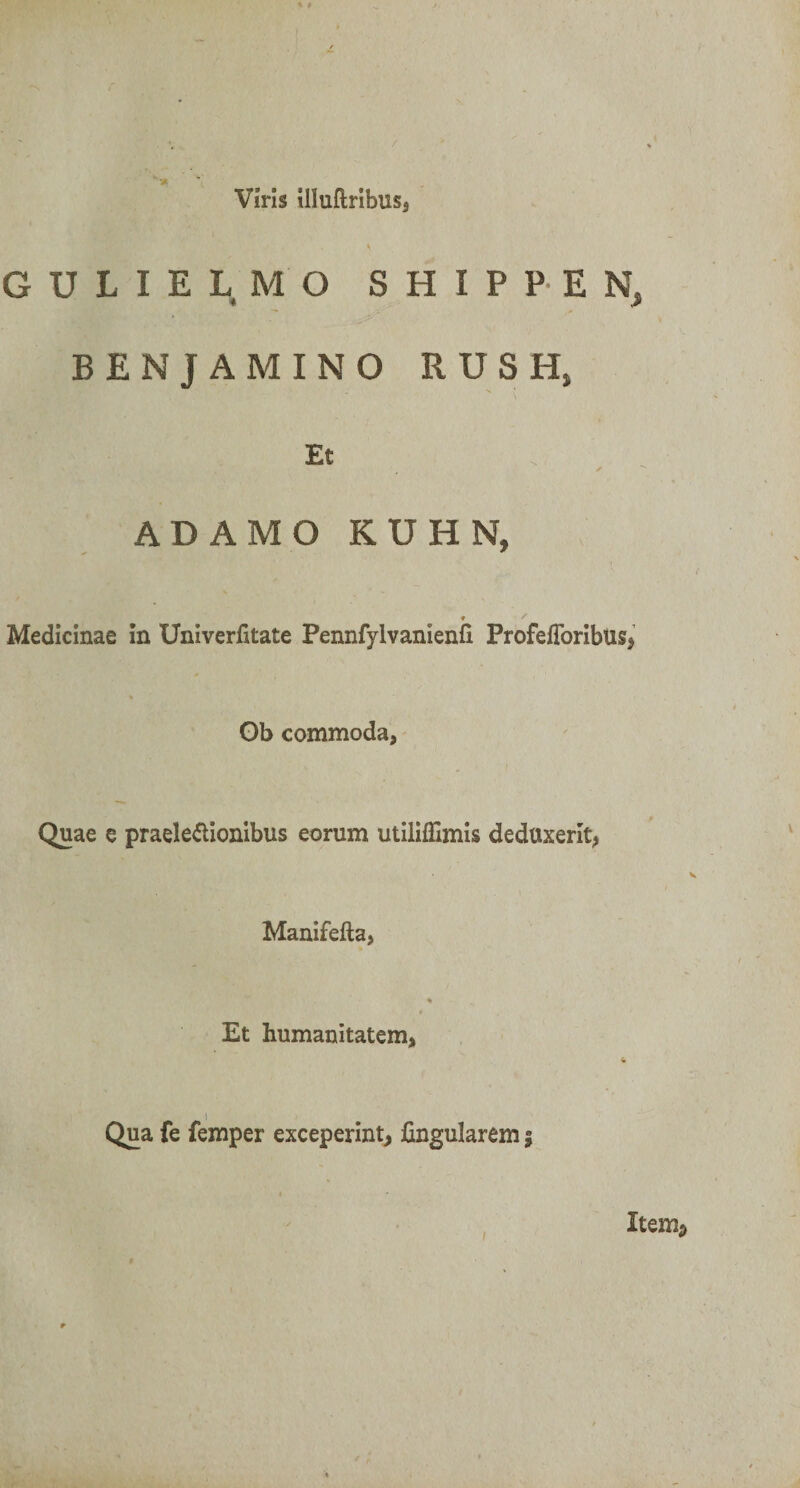 / Viris illuftribuss G U L I E L M O SHIPPEN, BENJAMINO RUSH, Et ADAMO KUHN, * Medicinae in Univerfitate Pennfylvanienfi Profefibribus, Ob commoda, Quae e praele&amp;ionibus eorum utiliffimis deduxerit, Manifefta, Et humanitatem, Qua fe femper exceperint, fingularem f Item2