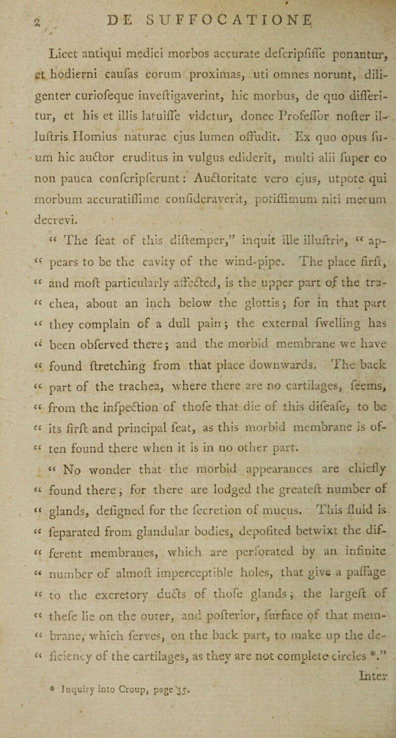 '•* . .1 Licet antiqui medici morbos accurate defcripdfie ponantur, et hodierni caufas eorum proximas, uti omnes norunt, dili¬ genter curiofeque invedigaverint, hic morbus, de quo differi- tur, et his et illis latuiffe videtur, donec Profeffor noder il- ludris Hornius naturae ejus lumen offudit. Ex quo opus fu- - um hic audior eruditus in vulgus ediderit, multi alii fuper eo non pauca confcripferunt: Audloritate vero ejus, utpote qui morbum accuratidime condderaverit, potidimum niti mecum decrevi. ' N - ( ££ The feat of this didemper,” inquit ille illudrr, ££ ap- £C pears to be the cavity of the wind-pipe. The place drft, ££ and mod particularly affedled, is the upper part of the tra- ££ chea, about an inch below the glottis; for in that part &lt;c they complain of a dull pain; the externa! fwelling has been obferved there; and the morbid membrane we have u found dretching from that place downwards. The back &lt;( part of the trachea, where there are no cartilages, feems, « from the infpedlion of thofe that die of this difeafe, to be « its drd and principal feat, as this morbid membrane is of- €£ ten found there when it is in no other part. ££ No wonder that the morbid appearances are cliiefly «« found there, for there are lodged the greated number of &lt;£ glands, deiigned for the fecretion of mucus. This duid is u feparated from glandular bodies, depodted betwixt the dif- ££ ferent membranes, whicli are perforated by an indnite e£ number of almod imperceptible holes, that give a padage ££ to the excretory dudts of thofe glands; the larged of e£ thefe lie on the outer, and poderior, furface of that mem- ££ brane, whicli ferves, on the back part, to make up the de- ££ dcieney of the cartilages, as they are not complete circies Inter ® Inquiry into Group, page ‘35.