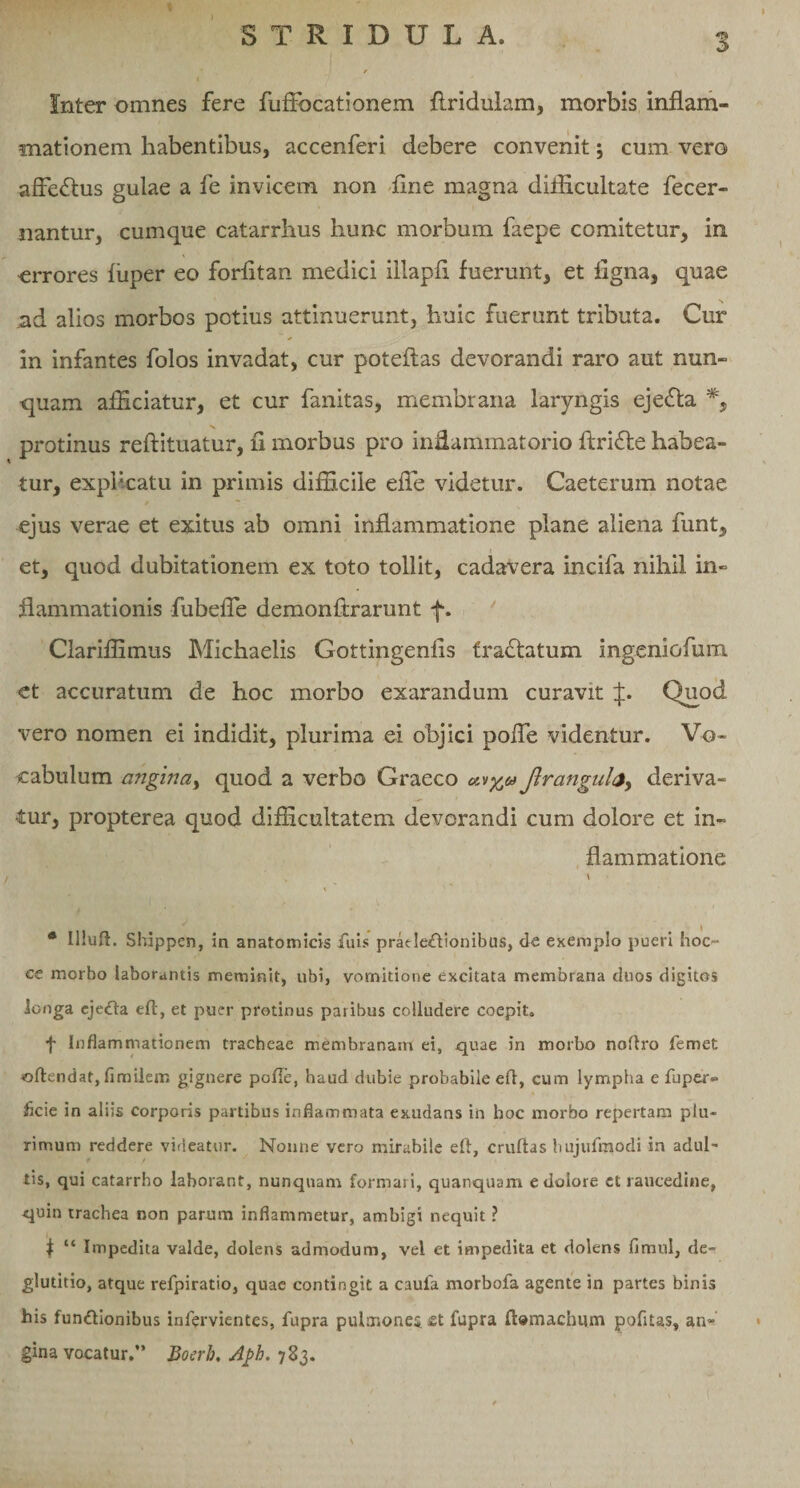 Inter omnes fere fufFocationem Aridulam, morbis inflam¬ mationem habentibus, accenferi debere convenit; cum vero afFe&amp;us gulae a fe invicem non flne magna difficultate fecer- nantur, cumque catarrhus hunc morbum faepe comitetur, in errores fliper eo forfltan medici iilapfl fuerunt, et ligna, quae nd alios morbos potius attinuerunt, huic fuerunt tributa. Cur in infantes folos invadat, cur poteftas devorandi raro aut nun¬ quam afficiatur, et cur fanitas, membrana laryngis eje£ta *, protinus reftituatur, ii morbus pro inflammatorio ftrifte habea¬ tur, explicatu in primis difficile efle videtur. Caeterum notae ejus verae et exitus ab omni inflammatione plane aliena funt, et, quod dubitationem ex toto tollit, cadavera incifa nihil in¬ flammationis fubefle demonftrarunt f. Clariflimus Michaelis Gottingenfis fradtatum ingeniofum et accuratum de hoc morbo exarandum curavit Quod vero nomen ei indidit, plurima ei objici pofle videntur. Vo¬ cabulum angina, quod a verbo Graeco Jlrangub, deriva¬ tur, propterea quod difficultatem devorandi cum dolore et in¬ flammatione / » \ % * Uluft. Shippen, in anatomicis fuis prat IeCtionibus, de exemplo pueri hoc- ce morbo laborantis meminit, ubi, vomitione excitata membrana duos digitos longa ejeCta eft, et puer protinus paribus colludere coepit. f Inflammationem tracheae membranam ei, quae in morbo noftro femet ©ftendat, fimilem gignere polle, haud dubie probabile eft, cum lympha e fu per- flcie in aliis corporis partibus inflammata exudans in hoc morbo repertam plu¬ rimum reddere videatur. Nonne vero mirabile eft, cruftas hujufmodi in adul- ■ f / tis, qui catarrho laborant, nunquam formari, quanquam e dolore et raucedine, quin trachea non parum inflammetur, ambigi nequit ? f “ Impedita valde, dolens admodum, vel et impedita et dolens fimul, de¬ glutitio, atque refpiratio, quae contingit a cauia morbofa agente in partes binis his functionibus infervientes, fupra pulmonei £t fupra ft®machum pofitas, an¬ gina vocatur.” Boerb. Aph. 783.