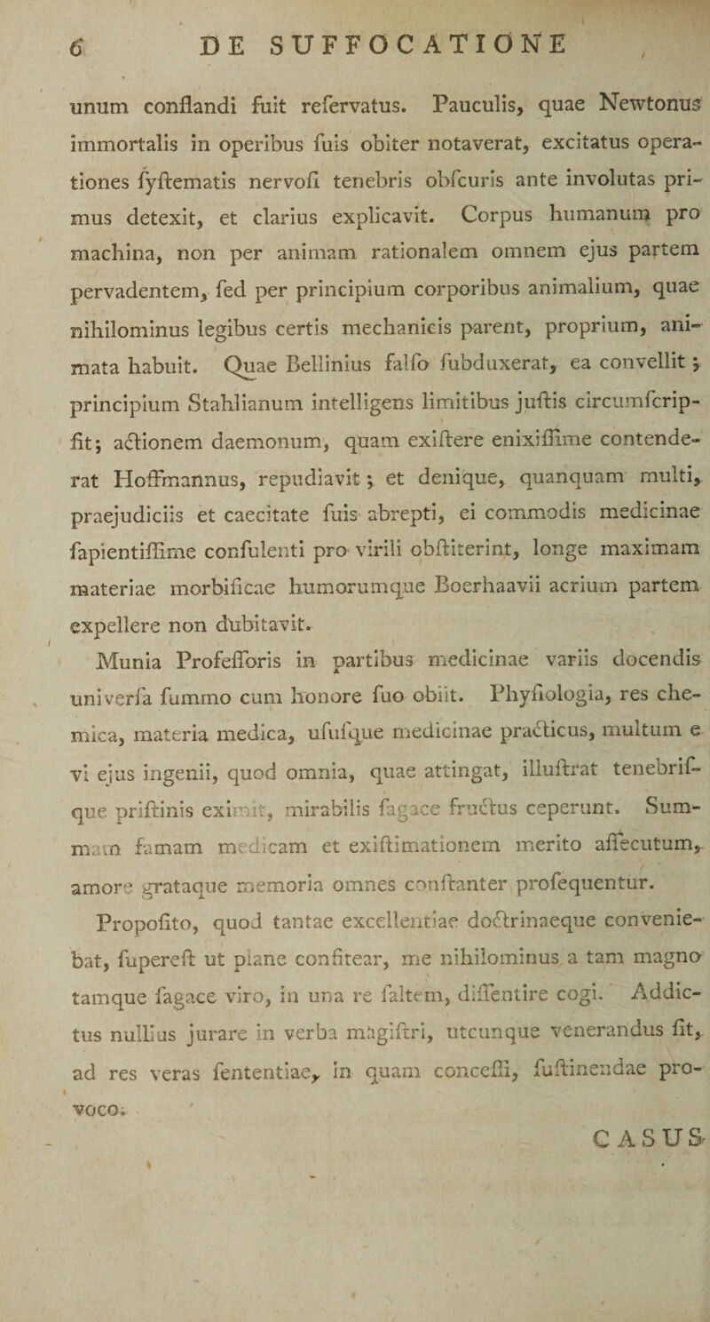 t unum conflandi fuit refervatus. Pauculis, quae Newtomis immortalis in operibus fuis obiter notaverat, excitatus opera¬ tiones fyftematis nervofl tenebris obfcuris ante involutas pri¬ mus detexit, et clarius explicavit. Corpus humanum pro machina, non per animam rationalem omnem ejus partem pervadentem, fed per principium corporibus animalium, quae nihilominus legibus certis mechanicis parent, proprium, ani¬ mata habuit. Quae Bellinius falfo fubduxerat, ea convellit y principium Stahlianum intelligens limitibus juftis circumfcrip- flf, actionem daemonum, quam exiftere enixifiime contende¬ rat HofFmannus, repudiavit; et denique, quanauam multi, praejudiciis et caecitate fuis abrepti, ei commodis medicinae fapientiflime confulenti pro virili obfliterint, longe maximam materiae morbificae humorumque Boerhaavii acrium partem expellere non dubitavit. Munia Profeflbris in partibus medicinae variis docendis univerfa fumrno cum honore fuo obiit. Phyfiologia, res che- mica, materia medica, ufulque medicinae practicus, multum e vi eius ingenii, quod omnia, quae attingat, illuftrat tenebrif- que priftinis eximit, mirabilis fag ice fructus ceperunt. Sum¬ mam famam medicam et exiftimationem merito afiecutum, amore grataque memoria omnes conftanter profequentur. Propoflto, quod tantae excellentiae dodtrinaeque convenie¬ bat, fupereft ut piane confitear, me nihilominus a tam magno tamque fagace viro, in una re faltem, diflentire cogi. Addic¬ tus nullius jurare in verba magiftri, utcunque venerandus fit,, ad res veras fententiae,, in quam concefli, fuftinendae pro¬ voco. CASUS