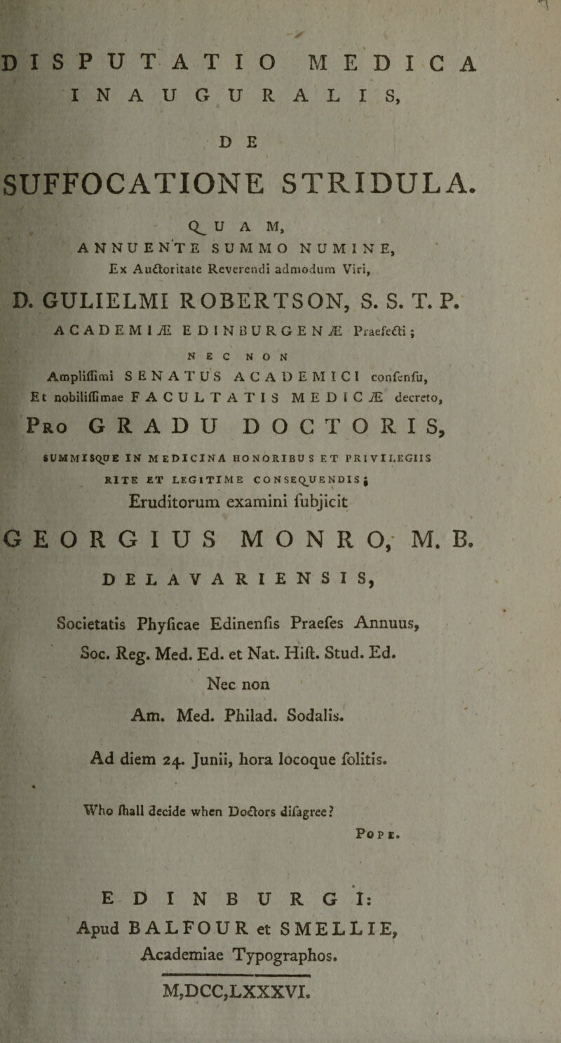 DISPUTATIO M E D I C A INAUGURALIS, k * 'DE I SUFFOCATIONE STRIDULA. U A M, ANNUE N't e S U M M O N U M I N e, Ex Auftoriiate Reverendi admodum Viri, D. GULIELMI ROBERTSON, S. S. T. P.' ACADEMIAE EDINBURGEN^E Praefcfli; NEC NON Ampliffimi SENATUS ACADEMICI confenfu, Et nobiliflimae FACULTATIS MEDICJE decreto. Pro gradu DOCTORIS, $UMMlS<ipE IN MEDICINA HONORIBUS ET PRIVILEGIIS RITE ET LEGITIME C O N SEQ^U E N DI S J Eruditorum examini fubjicit I * G E o R G l u s M o N R o, M. B. DELAVARIENSIS, Societatis Phyficae Edinenfis Praefes Annuus, Soc. Reg. Med. Ed. et Nat. Hift. Stud. Ed. Nec non \ Am. Med. Philad. Sodalis. Ad diem 24. Junii, hora locoque folitis. Who fliall decide when OoOors diOgree? Popc. E- D I N B U R G I: Apud BALFOUR et SMELLIE, Academiae Typographos. M,DCC,LXXXVI.