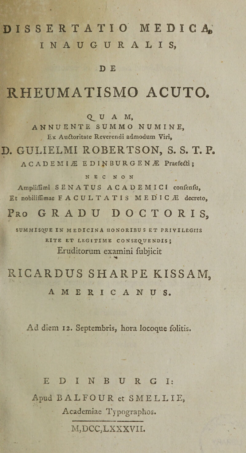 INAUGURALIS, D E RHEUMATISMO ACUTO. U A M, annuente summo numine, Ex Auiloritate Reverendi admodum Viri^ D. GULIELMI ROBERTSON, S. S. T. P« ACADEMIiE EDINBURGENiE Praefcfti; NEC NON AmpliiUmi SENATUS ACADEMICI confenfu, Et nobiliffimae FACULTATIS MEDICAE decreto. Pro gradu DOCTORIS, &lt; SUMMISQUE IN MEDICINA HONORIBUS ET PRIVILEGIIS RITE ET LEGITIME C O N SEQ_U E NDIS ; Eruditorum examini fubjicit ■X ^ RICARDUS SHARPE KISSAM, AMERICANUS. Ad diem 12. Septembris, liora locoque folitis. E D I N B U R G I: Apud B A L F O U R et S M E L L I E, Academiae Typographos. M,DCC,LXXXVII.