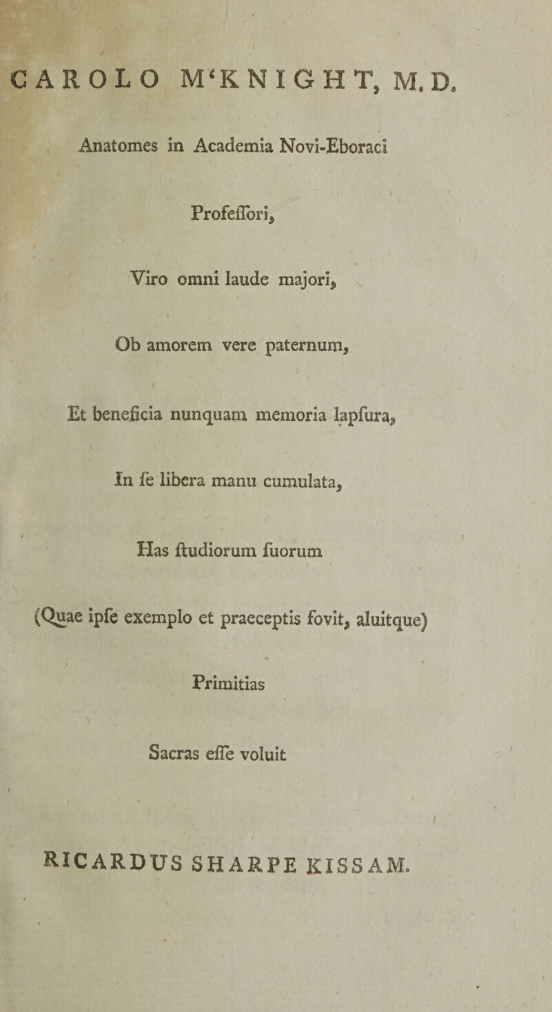 / CAROLO M‘KNIGHT, M.D Anatomes In Academia Novi-Eboraci Profelibri, \  y I Viro omni laude majori, Ob amorem vere paternum, ) Et beneficia nunquam memoria lapfura. In fe libera manu cumulata, Elas ftudiorum fuorum (Quae ipfe exemplo et praeceptis fovit, aluitque) ■ j Primitias Sacras elle voluit ricardus sharpe kissam.