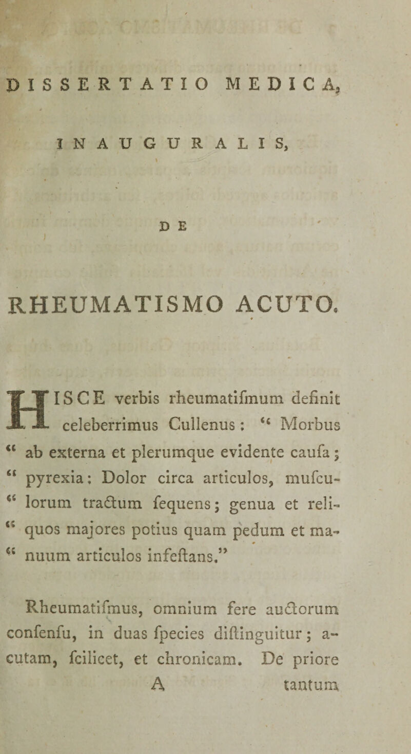 INAUGURALIS, \ D E RHEUMATISMO ACUTO. 9 Hisce verbis rheumatifmum definit celeberrimus Cullenus; Morbus ab externa et plerumque evidente caufa; “ pyrexia; Dolor circa articulos, mufcu- lorum tradum fequens; genua et reli- quos majores potius quam pedum et ma- nuum articulos infeftans.’^ Rheumatifmus, omnium fere audorum confenfu, in duas fpecles diftingultur; a- cutam, fcilicet, et chronicam. De priore A tantum