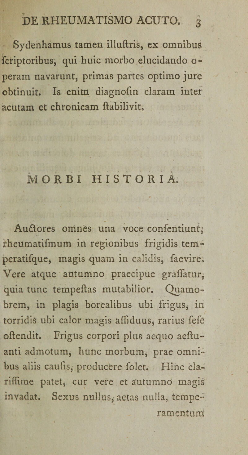 Sydenhamus tamen illuftris, ex omnibus Icriptoribus, qui huic morbo elucidando o* peram navarunt, primas partes optimo jurd obtinuit. Is enim diagnofin claram inter acutam et chronicam ftabilivit; MORBI HISTORiA; Audores omnes una voce confentlunt^* rheumatifmum in regionibus frigidis tem« jperatifque, magis quam in calidis, faevire; Vere atque autumno praecipue graffatur, quia tunc tempeftas mutabilior. Quamo- brem, in plagis borealibus ubi frigus, iri / torridis ubi calor magis affiduus^ rarius fefe oftendit. Frigus corpori plus aequo aeftu- anti admotum, hunc morbum, prae omni¬ bus aliis caufis, producere folet. Hinc cla- riffime patet, cur vere et autumno magis invadat. Sexus nullus, aetas nulla, tempe- ramentuni