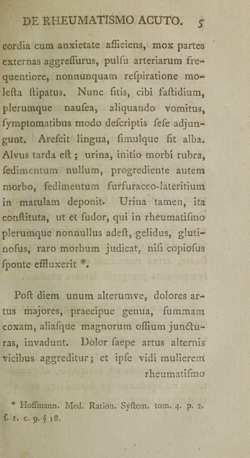 cordia cum anxietate afEciens, mox partes externas aggreflurus, pulfu arteriarum fre- quentiore, nonnunquam refpiratione mo« lefta ftipatus. Nunc fitis, cibi faftidium, plerumque naufea, aliquando vomitus, fymptomatibus modo defcriptis fefe adjun¬ gunt. Arefcit lingua, fimulque fit alba. Alvus tarda eft ; urina, initio morbi rubra, fedimentum nullum, progrediente autem morbo, fedimentum furfuraceo-lateritium in matulam deponit. Urina 'tamen, Ita conftituta, ut et fudor, qui in rheumatifmo plerumque nonnullus adeft, gelidus, gluti- nofus, raro morbum judicat, nifi copiofus fponte effluxerit Poft diem unum alterumve, dolores ar¬ tus majores, praecipue genua, fummam coxam, aliafque magnorum offium junftii- ras, invadunt. Dolor faepe ar-tus alternis vicibus aggreditur, et ipfe vidi mulierent rheumatifmo * HofFmann. Med. Ration. Syftem. tom. 4. p, 2»