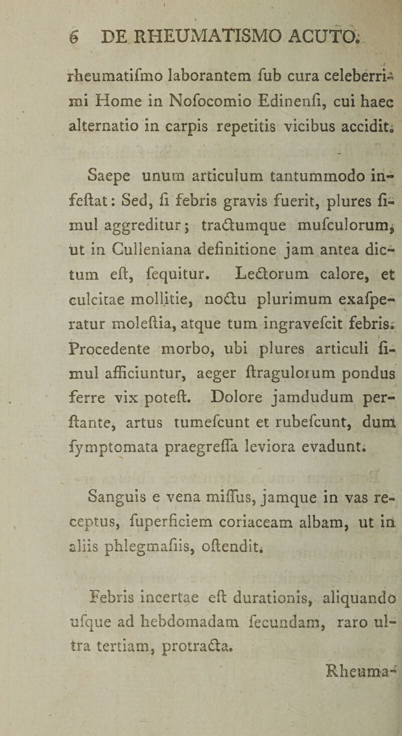 t 6 DE RHEUMATISMO ACUTO; I r rheumatifmo laborantem fub cura celeberrb mi Home in Nofocomio Edinenfi, cui haec alternatio in carpis repetitis vicibus accidite Saepe unum articulum tantummodo in- feftat; Sed, fi febris gravis fuerit, plures fi- mul aggreditur; tradumque mufculorumj ut in Culleniana definitione jam antea dic¬ tum eft, fequitur. Ledorum calore, et culcitae mollitie, nodu plurimum exafpe- ratur moleftia, atque tum ingravefcit febris; Procedente morbo, ubi plures articuli fi- mul afficiuntur, aeger ftraguloium pondus ferre vix poteft. Dolore jamdudum per¬ flante, artus tumefcunt et rubefcunt, dura fymptomata praegreffa leviora evadunt; Sanguis e vena miffiis, jamque in vas re¬ ceptus, fuperficiem coriaceam albam, ut in aliis phlegmafiis, oftenditi Febris incertae eft durationis, aliquando ufque ad hebdomadam fecundam, raro ul¬ tra tertiam, protrada. Rheuma-