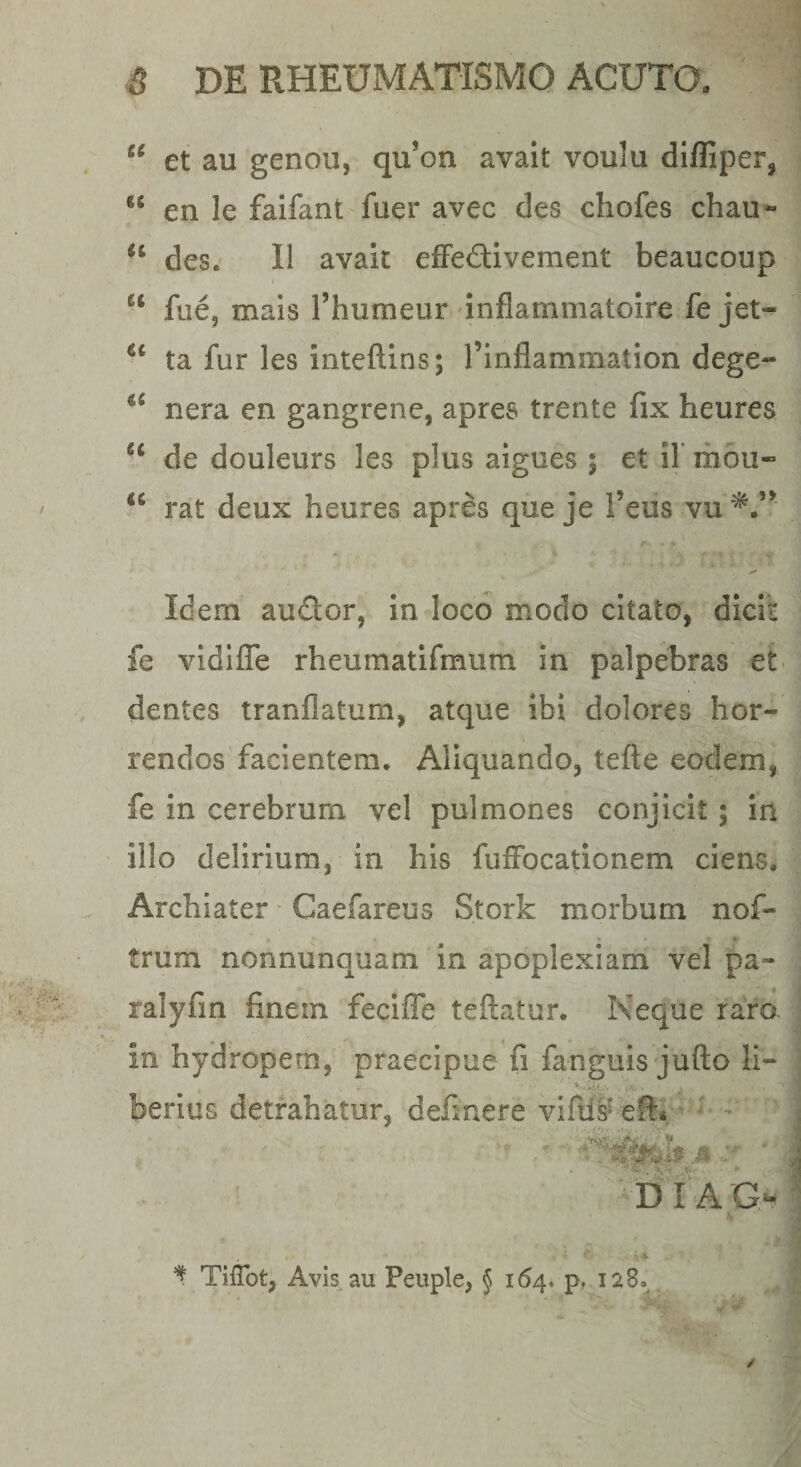 “ et au genou, qu’on avait voulu diffiper, “ en le faifant fuer avec des chofes chau- des. II avait eflfeftivement beaucoup “ fue, mais Thumeur injflamniatoire fe jet- ta fur les inteftins; l’mflammation dege- nera en gangrene, apres trente fix heures “ de douleurs les plus aigues ; et il riiou- rat deux heures apres que je Teus vu r Idem audor, in loco modo citato, dicit fe vldlffe rheumatifmum in palpebras et- dentes tranflatum, atque ibi dolores hor¬ rendos facientem. Aliquando, tefte eodem, fe in cerebrum vel pulmones conjicit; in illo delirium, in his fuffocationem ciens. Archiater Caefareus Stork morbum nof- trum nonnunquam in apoplexiam vel pa- ralyfm finem feciffe tefiatur. Neque raro in hydropem, praecipue fi fanguis jufto li- '■'4' berius detrahatur, definere vifilstefe ' - ■■ . ■ DIA G- \ \ TifTot, Avh au Peuple, § 164. p, 128.