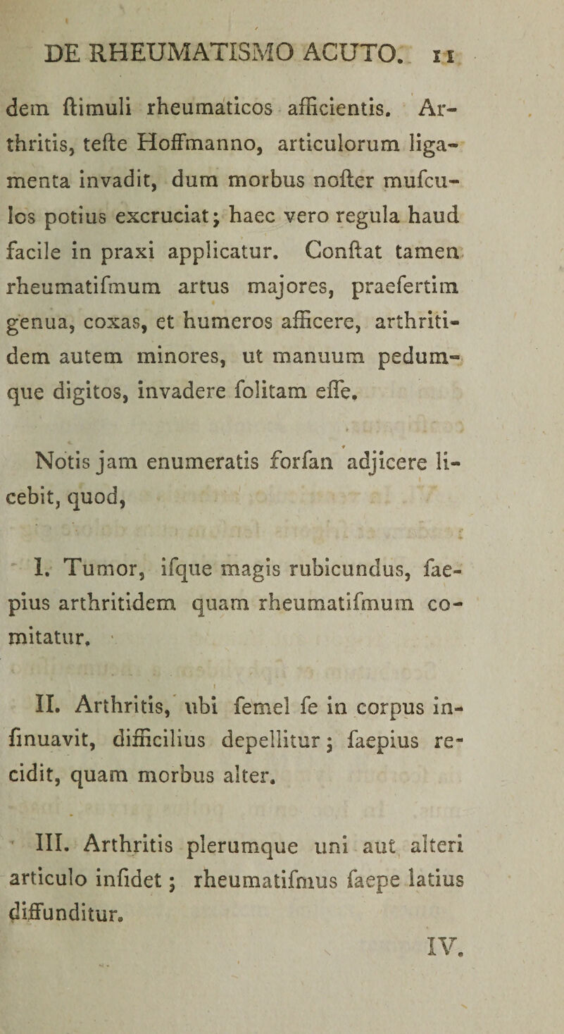 dem ftimuli rheumaticos afficientis. Ar¬ thritis, tefte HofFmanno, articulorum liga¬ menta invadit, dum morbus nofter mufcu- Ics potius excruciat; haec vero regula haud facile in praxi applicatur. Conftat tamen, rheumatifmum artus majores, praefertim genua, coxas, et humeros afficere, arthriti¬ dem autem minores, ut manuum pedum- que digitos, invadere folitam effe, ♦ Notis jam enumeratis forfan adjicere li¬ cebit, quod, I. Tumor, ifqiie magis rubicundus, fae- pius arthritidem quam rheumatifmum co¬ mitatur, ' I II. Arthritis, ubi femel fe In corpus in- finuavit, difficilius depellitur; faepius re¬ cidit, quam morbus alter. IIL Arthritis plerumque uni aut alteri articulo infidet; rheumatifmus faepe latius diffunditur. IV.