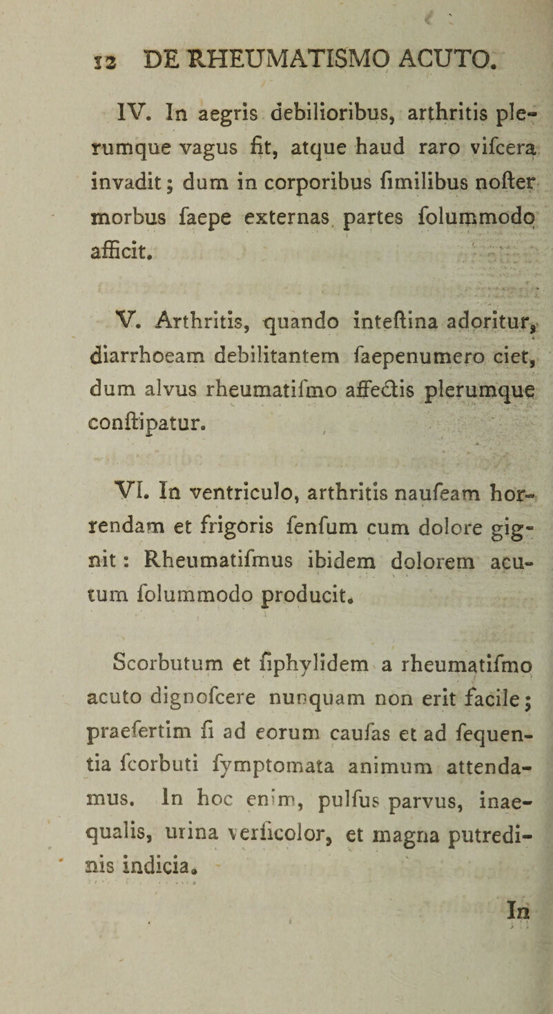 IV. In aegns debilioribus, arthritis ple¬ rumque vagus fit, atque haud raro yifcera invadit; dum in corporibus fimilibus nofter morbus faepe externas, partes folummodq afficit. V. Arthritis, quando inteftina adoritur,' - « diarrhoeam debilitantem faepenumero ciet,- dum alvus rheumatifmo affedis plerumque conftipatur. , ‘ VI. In ventriculo, arthritis naufeam hor¬ rendam et frigoris fenfum cum dolore gig¬ nit : Rheumatifmus ibidem dolorem acu- tum folummodo producit. Scorbutum et fiphylidem a rheumatifmo acuto dignofcere nunquam non erit facile; praefertim fi ad eorum caufas et ad fequen- tia fcorbuti fymptomata animum attenda¬ mus. In hoc enim, pulfus parvus, inae¬ qualis, urina verficolor, et magna putredi- ' nis indicia. t ■ . % • » In