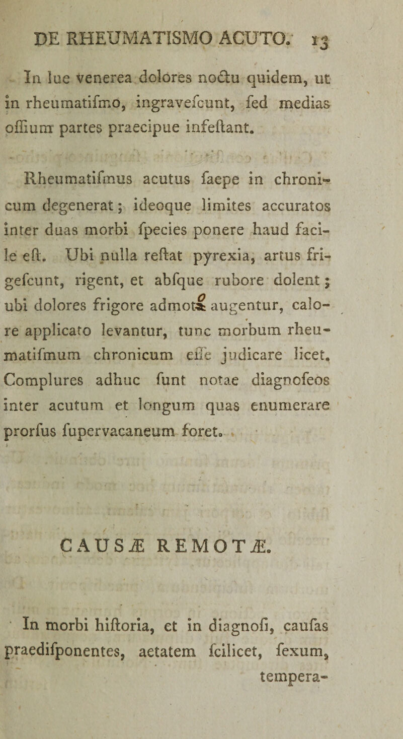 In lue Venerea dolores noQu quidem, ut in rheumatifmo, ingravefcunt, fed medias pffiura partes praecipue infeftant. Rheiimatifmus acutus faepe in chroni¬ cum degenerat; ideoque limites accuratos inter duas morbi fpecies ponere haud faci¬ le eft. Ubi nulla reflat pyrexiaj artus fri- gefcunt, rigent, et abfque rubore dolent; ubi dolores frigore admoti augentur, calo- ♦ re applicato levantur, tunc morbum rheu- matifmum chronicum effe judicare licet. Complures adhuc funt notae diagnofeos inter acutum et longum quas enumerare ’ prorfus fupervacaneum foret» % i CAUSiE REMOTiE. V - ’ In morbi hiftoria, et in diagnofi, caufas praedifponentes, aetatem fcilicet, fexum, ) tempera-