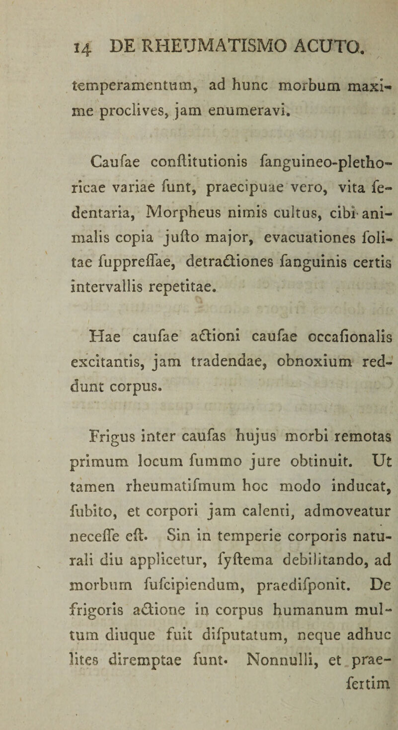 tcmperamentiim, ad hunc morbum maxi¬ me proclives, jam enumeravi. Caufae conflitutionis fanguineo-pletho- ricae variae funt, praecipuae vero, vita fe- dentaria, Morpheus nimis cultus, cibi ani¬ malis copia jufto major, evacuationes foli* tae fuppreffae, detractiones fanguinis certis intervallis repetitae. Hae caufae aCtioni caufae occafionalis excitantis, jam tradendae, obnoxium red¬ dunt corpus. Frigus inter caufas hujus morbi remotas primum locum funimo jure obtinuit. Ut tamen rheumatifmum hoc modo inducat, fubito, et corpori jam calenti, admoveatur necefle eft. Sin in temperie corporis natu¬ rali diu applicetur, fyftema debilitando, ad morbum fufcipiendum, pracdifponit. De frigoris aCtione in corpus humanum mul¬ tum diuque fuit difputatum, neque adhuc lites diremptae funt. Nonnulli, et prae- fertim