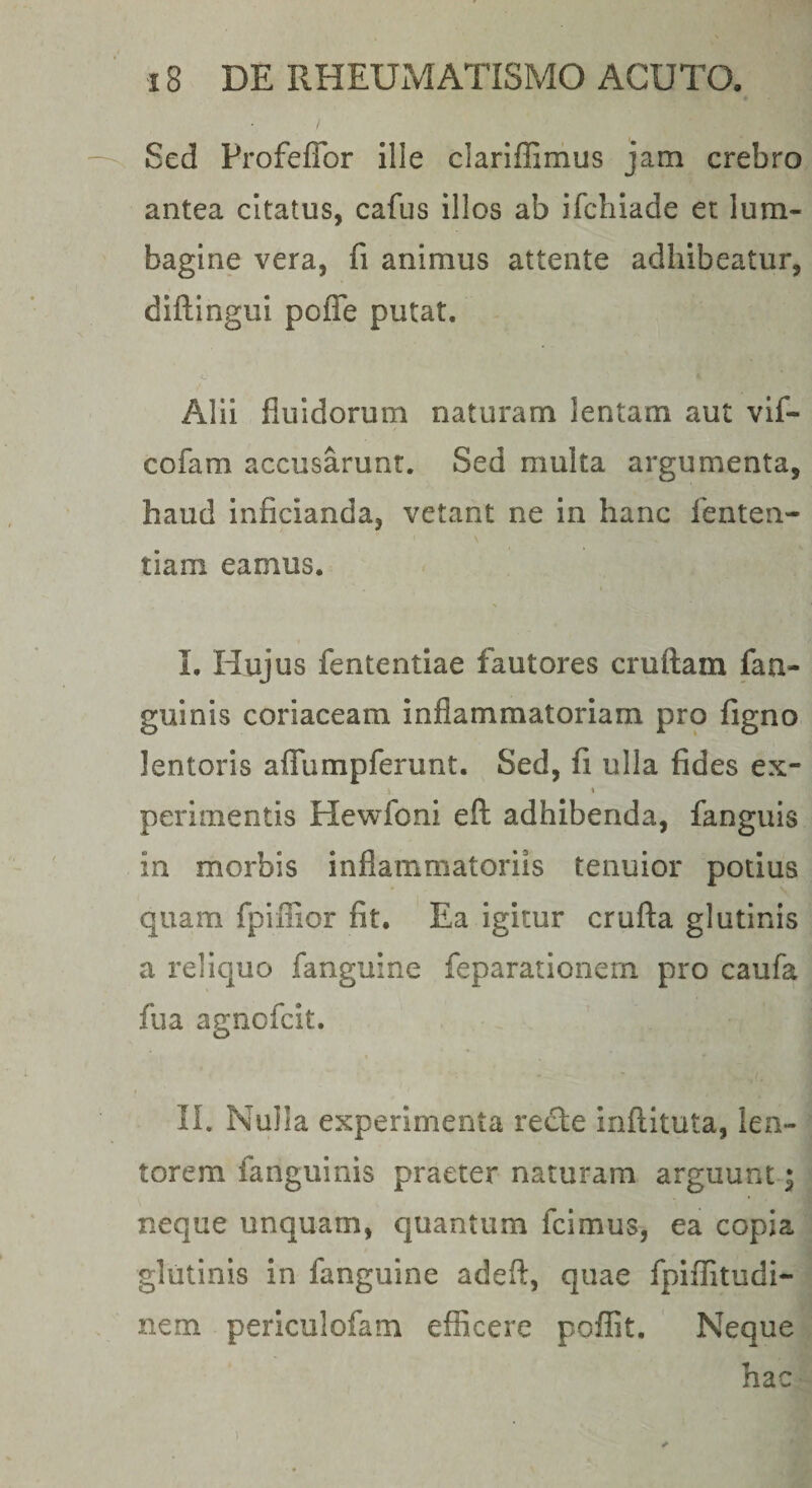 Sed Profeflbr ille clariflimus jam crebro antea citatus, cafus illos ab ifchiade et lum¬ bagine vera, fi animus attente adhibeatur, diftingui pofle putat. Alii fluidorum naturam lentam aut vif- cofam accusarunt. Sed multa argumenta, haud inficianda, vetant ne in hanc lenten- tiam eamus. I. Hujus fententiae fautores cruftam fan- guinis coriaceam inflammatoriam pro figno lentoris aflfumpferunt. Sed, fi ulla fides ex- t perimentis Hewfoni efl: adhibenda, fanguis in morbis inflammatoriis tenuior potius quam fpiiiior fit. Ea igitur crufta glutinis a reliquo fanguine feparationem pro caufa fua agnofcit. II. Nulla experimenta recle inftituta, len¬ torem fanguinis praeter naturam arguunt ^ neque unquam, quantum fcimus, ea copia glutinis in fanguine adeft, quae fpiflitudi- nem periculofam efficere poffit. Neque hac