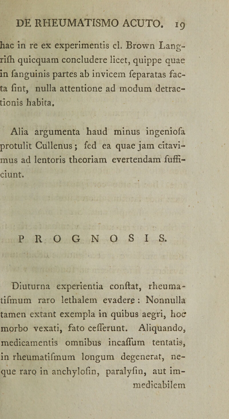 hac In re ex experimentis cl. Brown Lang- rifli quicquam concludere licet, quippe quae in fanguinis partes ab invicem feparatas fac¬ ta fint, nulla attentione ad modum detrac¬ tionis habita. Alia argumenta haud minus ingeniofa protulit Gullenus; fed ea quae jam citavi¬ mus ad lentoris theoriam evertendam fuffi- ciunt. PROGNOSIS. I i Diuturna experientia conflat, rheuma* tifmum raro lethalem evadere : Nonnulla tamen extant exempla in quibus aegri, hocr morbo vexati, fato ceflerunt. Aliquando, medicamentis omnibus incaflum tentatis, in rheumatifmum longum degenerat, ne¬ que raro in anchylofin, paralyfin, aut im¬ medicabilem