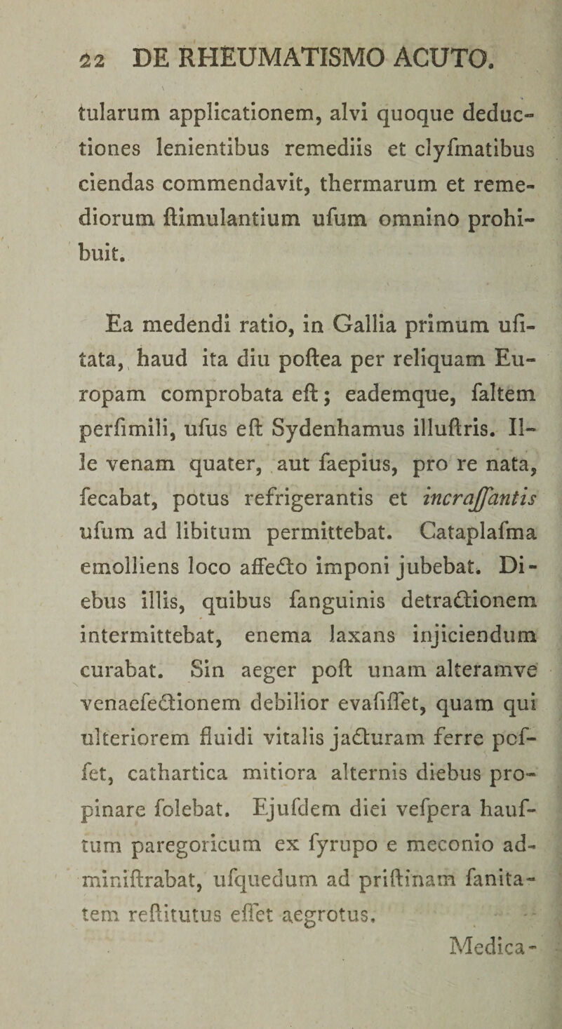 tularum applicationem, alvi quoque deduc¬ tiones lenientibus remediis et clyfmatlbus ciendas commendavit, thermarum et reme¬ diorum ftimulantium ufum omnino prohi¬ buit. Ea medendi ratio, in Gallia primum ufi- tata,^ haud ita diu poftea per reliquam Eu¬ ropam comprobata eft; eademque, faltem perfimili, ufus eft Sydenhamus illuftris. Il¬ le venam quater, aut faepius, pro re nata, fecabat, potus refrigerantis et incrajfantis ufum ad libitum permittebat. Cataplafma emolliens loco affedto imponi jubebat. Di¬ ebus illis, quibus fanguinis detraffionem intermittebat, enema laxans injiciendum curabat. Sin aeger poft unam alteramve venaefedionem debilior evafiflet, quam qui ulteriorem fluidi vitalis jadluram ferre pcf- fet, cathartica mitiora alternis diebus pro¬ pinare folebat. Ejufdem diei vefpera hauf- tum paregoricum ex fyrupo e meconio ad- miniftrabat, ufquedum ad priftinam fanita- tem reftitutus eflet aegrotus, Medica-