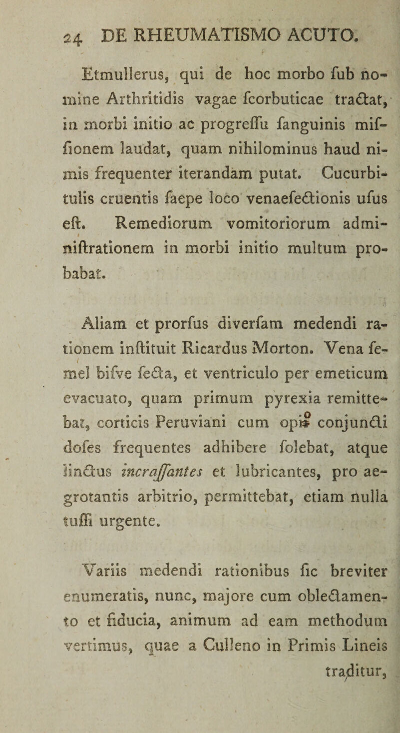 Etmullerus, qui de hoc morbo fub no¬ mine Arthritidis vagae fcorbuticae traftat,- in morbi initio ac progrelTu fanguinis mif- fionem laudat, quam nihilominus haud ni¬ mis frequenter iterandam putat. Cucurbi¬ tulis cruentis faepe loco venaefedionis ufus eft. Remediorum vomitoriorum admi- I niftrationem in morbi initio multum pro¬ babat. ti Aliam et prorfus diverfam medendi ra¬ tionem inftituit Ricardus Morton. Vena fe- I mei bifve feda, et ventriculo per emeticum evacuato, quam primum pyrexia remitte¬ bar, corticis Peruviani cum op» conjundi dofes frequentes adhibere folebat, atque iindus incrajfantes et lubricantes, pro ae¬ grotantis arbitrio, permittebat, etiam nulla tuffi urgente. Variis medendi rationibus fic breviter enumeratis, nunc, majore cum obledamen- to et fiducia, animum ad eam methodum vertimus, quae a Culleno in Primis Lineis tra^ditur.