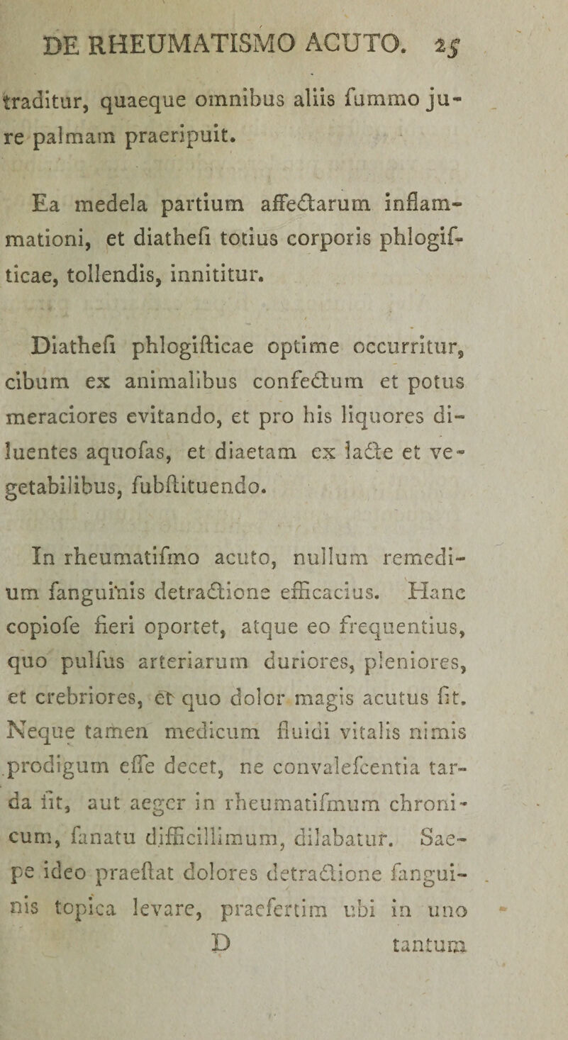 traditur, quaeque omnibus aliis fummo ju¬ re palmam praeripuit. Ea medela partium afFedarum inflam¬ mationi, et diathefi totius corporis phlogif- ticae, tollendis, innititur. / Diathefi phlogifticae optime occurritur, cibum ex animalibus confedtum et potus meraciores evitando, et pro his liquores di¬ luentes aquofas, et diaetam ex lade et ve¬ getabilibus, fubftituendo. In rheumatifmo acuto, nullum remedi¬ um fangui*nis detra&lt;5i;ione efficacius. Hanc copiofe fieri oportet, atque eo frequentius, quo pulfus arteriarum duriores, pleniores, et crebriores, el^ quo dolor magis acutus fit. Neque tamen medicum fluidi vitalis nimis .prodigum effe decet, ne convalefcentla tar¬ da fit, aut aeger in rheumatifmum chroni¬ cum, fiinatu difficillimum, dilabatur. Sae¬ pe ideo praeftat dolores detradione fangui- nis toplca levare, pracfercim ubi in uno D tantum