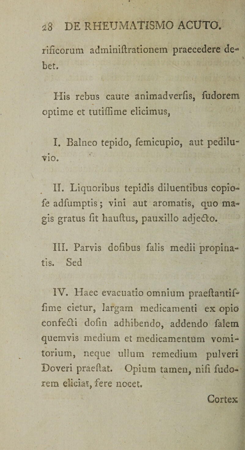 rificorum adminiftratlonem praecedere de-** bet. His rebus came animadverfis, fudorem optime et tutiffime elicimus, I. Balneo tepido, femicupio, aut pedilu- vio. II. Liquoribus tepidis diluentibus copio-^ fe adfumptis; vini aut aromatis, quo ma-* gis gratus fit hauftus, pauxillo adjedlo. III. Parvis dofibus falis medii propina¬ tis. Sed IV. Haec evacuatio omnium praeftantlf- fime cietur, largam medicamenti ex opio confedi dofin adhibendo, addendo falem quemvis medium et medicamentum vomi¬ torium, neque ullum remedium pulveri Doveri praeftat. Opium tamen, nifi fudo-- rem eliciat, fere nocet. Cortex