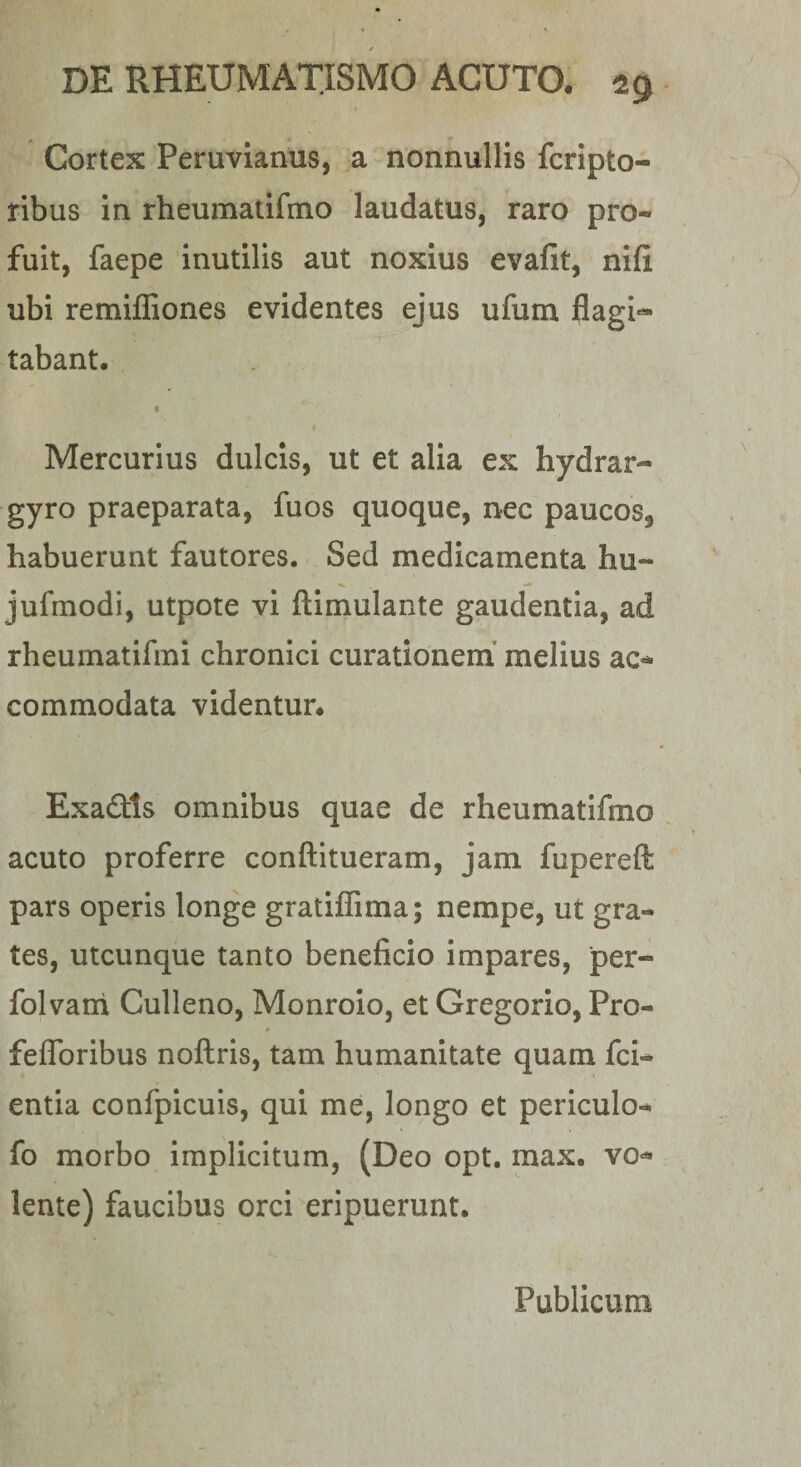 Cortex Peruvianus, a nonnullis fcripto- ribus In rheumatifmo laudatus, raro pro¬ fuit, faepe inutilis aut noxius evafit, nifi ubi remiffiones evidentes ejus ufum flagi'* tabant. « I Mercurius dulcis, ut et alia ex hydrar- gyro praeparata, fuos quoque, nec paucos, habuerunt fautores. Sed medicamenta hu- jufmodi, utpote vi ftimulante gaudentia, ad rheumatifmi chronici curationem’ melius ac-^ commodata videntur, Exaftts omnibus quae de rheumatifmo acuto proferre conftitueram, jam fupereft pars operis longe gratiffima; nempe, ut gra- tes, utcunque tanto beneficio impares, per- folvani Culleno, Monroio, et Gregorio, Pro- feflbribus noftris, tam humanitate quam fci- entia confpicuis, qui me, longo et periculo- fo morbo Implicitum, (Deo opt. max. vo^ lente) faucibus orci eripuerunt. Publicum