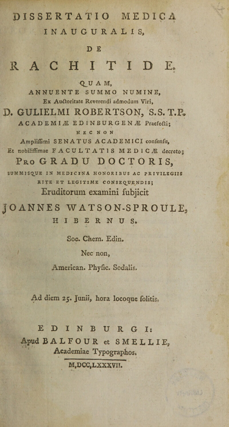 DISSERTATIO MEDICA , '* *• INAUGURALIS, j D E RACHITIDE. * > ff Q_U A M, ANNUENTE SUMMO NUMINE, Ex Au&amp;oritate Reverendi admodum Viri, D. GULIELMI ROBERTSON, S.S. T.P. ACADEMI JE EDINBURGENjE Praefefli; NEC NON Ampliffimi SENATUS ACADEMICI confenfu, Et nobiliffimae FACULTATIS MEDICiE decretos Pro GRADU DOCTO R I S, SUMMISQUE IN MEDICINA HONORIBUS AC PRIVILEGIIS RITE ET LEGITIME CONSEQUENDIS; Eruditorum examini fubjicit JOANNES WATSON-SPROULEj HIBERNUS* Soc. Chem. Edin, Nec non, American. Phyfic. Sodalis. Ad diem 25. Junii, hora locoque folitis, EDINBURGI: Apud BALFOUR et SMELLIE, Academiae Typographos» M,DCC,LXXXVn.