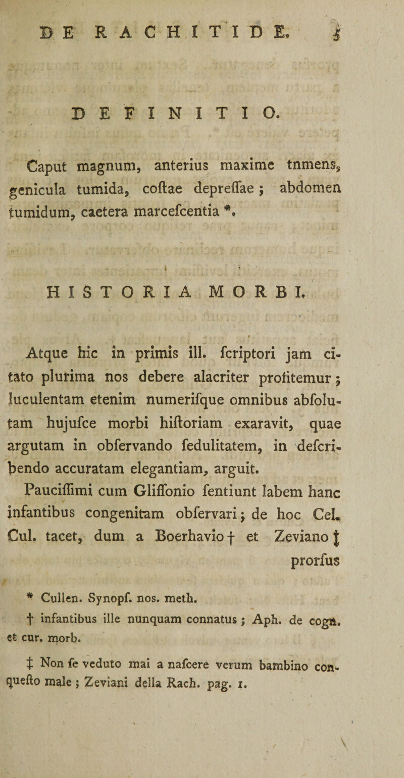 DEFINITIO. Caput magnum, anterius maxime tnmens, genicula tumida, coftae depreffae; abdomen tumidum, caetera marcefcentia *. HISTORIA MORBI. -•Ai* :: J .y i. u. ‘j > ip , i. > > »<. . ^ j * Atque hic in primis ili. fcriptori jam ci¬ tato plurima nos debere alacriter profitemur; luculentam etenim numerifque omnibus abfolu- tam hujufce morbi hiftoriam exaravit, quae argutam in obfervando fedulitatem, in defcri- bendo accuratam elegantiam, arguit. Pauciflimi cum Glifionio fentiunt labem hanc infantibus congenitam obfervari; de hoc CeU Cui. tacet, dum a Boerhavio f et Zeviano J prorfus * Cullen. Synopf. nos. meth. t infantibus ille nunquam connatus; Aph. de cogtt. et cur. morb. t Non fe veduto mai a nafcore verum bambino con- quefto male ; Zeviani della Rach. pag. i. /