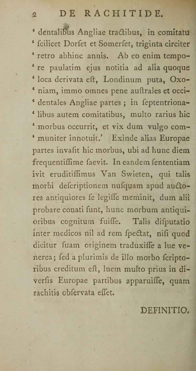 2 DE RACHITIDE. • 4 dentalibus Angliae tra&amp;ibus, in comitati! 4 fcilicet Dorfet et Somerfet, triginta circiter 4 retro abhinc annis. Ab eo enim tempo- 4 re paulatim ejus notitia ad alia quoque 4 loca derivata eft, Londinum puta, Oxo- 4 niam, immo omnes pene auftrales et occi- 6 dentales Angliae partes ; in feptentriona- 4 libus autem comitatibus, multo rarius hic ‘ morbus occurrit, et vix dum vulgo com- 4 muniter innotuit/ Exinde alias Europae partes invafit hic morbus, ubi ad hunc diem frequentiflime faevit. In eandem fententiam ivit eruditiffimus Van Swieten, qui talis morbi deferiptionem nufquam apiid au£lo^ res antiquiores fe legiffe meminit, dum alii probare conati funt, hunc morbum antiqui¬ oribus cognitum fuiffe. Talis difputatio inter medicos nil ad rem fpe&amp;at, nifi quod dicitur fuam originem traduxiffe a lue Ve¬ nerea; fed a plurimis de illo morbo fcripto- ribus creditum eft, luem multo prius in di- verfis Europae partibus apparuiffe, quam rachitis obfervata eflet. / definitio.