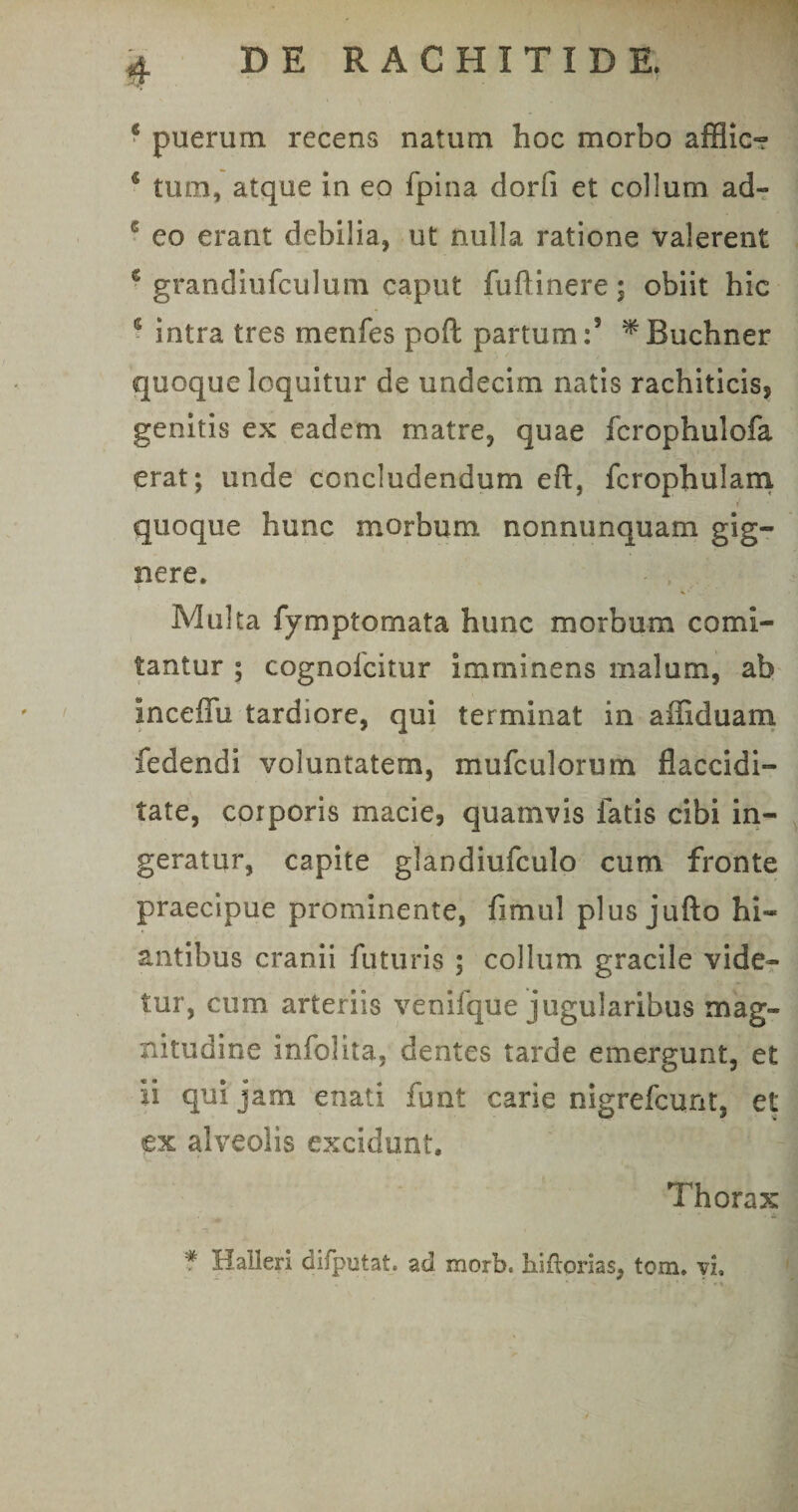 * puerum recens natum hoc morbo afflic- s tum, atque in eo fpina dorfi et collum ad- 6 eo erant debilia, ut nulla ratione valerent ‘ grandiufculum caput fuftinere; obiit hic 5 intra tres menfes poft partum:’ ^Buchner quoque loquitur de undecim natis rachiticis, genitis ex eadem matre, quae fcrophulofa erat; unde concludendum eft, fcrophulam quoque hunc morbum nonnunquam gig¬ nere. Multa fymptomata hunc morbum comi¬ tantur ; cognolcitur imminens malum, ab inceffu tardiore, qui terminat in affiduam fedendi voluntatem, mufculorum flaccidi- tate, corporis macie, quamvis fatis cibi in¬ geratur, capite glandiufculo cum fronte praecipue prominente, fimul plus jufto hi¬ antibus cranii futuris ; collum gracile vide¬ tur, cum arteriis venifque jugularibus mag¬ nitudine infolita. dentes tarde emergunt, et ii qui jam enati funt carie nigrefcunt, et ex alveolis excidunt. Thorax * Halleri difputat. ad morb. hiftorias, tom. vi.