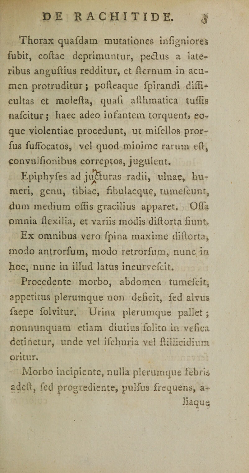 8 Thorax quafdam mutationes infigniores fubit, coftae deprimuntur, pedus a late¬ ribus angufiius redditur, et fternum in acu¬ men protruditur; pofteaque fpirandi diffi- cultas et molefta, quafi afthmatica tuffis nafcitur; haec adeo infantem torquent* eo- que violentiae procedunt, ut mifellos pror- fus fuffocatos, vel quod minime rarum efts convuifionibus correptos, jugulent. Epiphyfes ad juduras radii, ulnae, hu¬ meri, genu, tibiae, fibulaeque, tumefcunt, dum medium offis gracilius apparet. Offa omnia flexilia, et variis modis diftort^i fiunt» Ex omnibus vero fpina maxime diftorta, modo antrorfum, modo retrorfum, nunc in hoc, nunc in illud latus incurvefcit. Procedente morbo, abdomen tumefcit, appetitus plerumque non deficit, fed alvus faepe folvitur. Urina plerumque pallet; nonnunquam etiam diutius folito in vefica detinetur, unde vel ifchuria vel ftiiijcidium oritur. Morbo incipiente, nulla plerumque febris adeft, fed progrediente, pulfus frequens, a- liaque