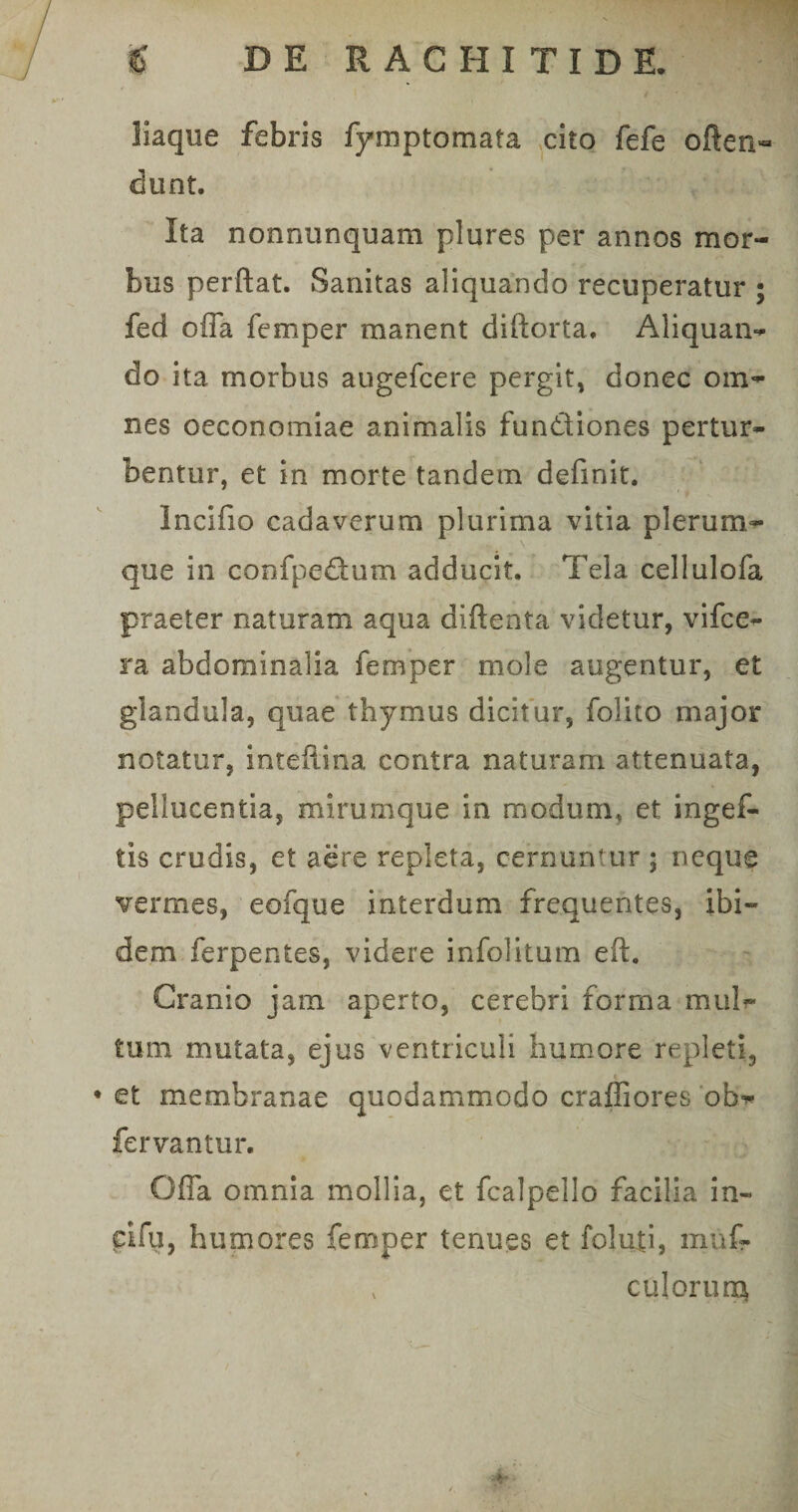 liaque febris fymptomata cito fefe often- dunt. Ita nonntinquam plures per annos mor¬ bus perftat. Sanitas aliquando recuperatur ; fed offa femper manent diftorta. Aliquam* do ita morbus augefcere pergit, donec om¬ nes oeconomiae animalis fundiones pertur¬ bentur, et in morte tandem definit. Incifio cadaverum plurima vitia plerum¬ que in confpedum adducit. Tela cellulofa praeter naturam aqua diftenta videtur, vifce- ra abdominalia femper mole augentur, et glandula, quae thymus dicitur, folito major notatur, inteffina contra naturam attenuata, pellucentia, mirumque in modum, et ingef- tis crudis, et aere repleta, cernuntur ; neque vermes, eofque interdum frequentes, ibi¬ dem ferpentes, videre infolitum eft. Cranio jam aperto, cerebri forma milli¬ tum mutata, ejus ventriculi humore repleti, • et membranae quodammodo craffiores ob- fervantur. Offa omnia mollia, et fcalpello facilia in- eifu, humores femper tenues et foluti, muf-
