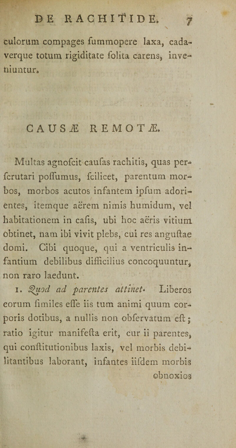culorum compages fummopere laxa, cada¬ verque totum rigiditate folita carens, inve¬ niuntur . C A U S M REMO T Multas agnofcit caufas rachitis, quas per- fcrutari poffumus, fcilicet, parentum mor¬ bos, morbos acutos infantem ipfuni adori¬ entes, itemque aerem nimis humidum, vel habitationem in cafis, ubi hoc aeris vitium, obtinet, nam ibi vivit plebs, cui res anguftae domi. Cibi quoque, qui a ventriculis in¬ fantium debilibus difficilius concoquuntur* non raro laedunt. i. ^uod ad parentes attinet• Liberos eorum fimiles effe iis tum animi quum cor¬ poris dotibus, a nullis non obfervatum eft; ratio igitur manifefta erit, cur ii parentes, qui conftitutionibus laxis, vel morbis debi¬ litantibus laborant, infantes iifdem morbis obnoxios