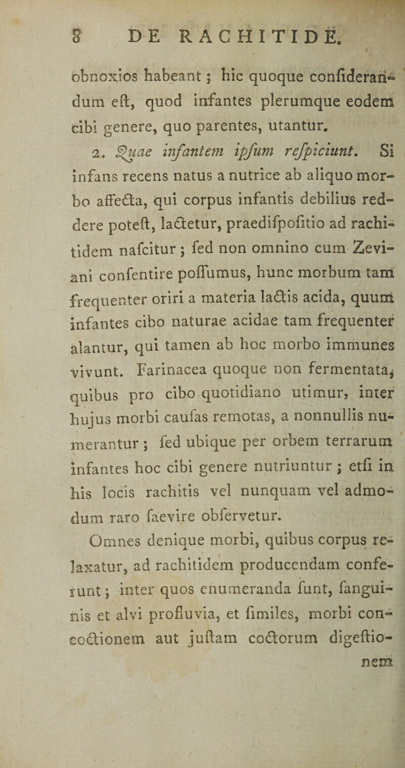 obnoxios habeant; hic quoque confideran** dum efi:, quod infantes plerumque eodem tibi genere, quo parentes, utantur. 2. fuae infantem ipfum refficiunt. Si infans recens natus a nutrice ab aliquo mor¬ bo affeda, qui corpus infantis debilius red¬ dere poteft, ladetur, praedifpofitio ad rachi- tidem nafcitur; fed non omnino cum Zevi- ani confentire poflfumus, hunc morbum tam frequenter oriri a materia ladis acida, quuni infantes cibo naturae acidae tam frequenter alantur, qui tamen ab hoc morbo immunes vivunt. Farinacea quoque non fermentata^ quibus pro cibo quotidiano utimur, inter hujus morbi caufas remotas, a nonnullis nu¬ merantur ; fed ubique per orbem terrarum infantes hoc cibi genere nutriuntur ; etfi in his locis rachitis vel nunquam vel admo¬ dum raro faevire obfervetur. Omnes denique morbi, quibus corpus re¬ laxatur, ad rachitidem producendam confe¬ runt; inter quos enumeranda funt, fangui- nis et alvi profluvia, et fimiles, morbi con- codionetn aut juftam codorum digeftio-