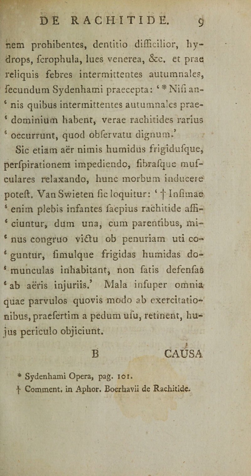 nem prohibentes, dentitio difficilior, hy¬ drops, fcrophula, lues venerea, &amp;c. et prae reliquis febres intermittentes autumnales, fecundum Sydenhami praecepta: 4 *Nifi an- 4 nis quibus intermittentes autumnales prae- 4 dominium habent, verae rachitides rarius 4 occurrunt, quod obfervatu dignum/ Sic etiam aer nimis humidus frigidufque, perfpirationem impediendo, fibrafque muf- culares relaxando, hunc morbum inducere poteft. Van Swieten fic loquitur: t f Infimae 5 eniin plebis infantes faepius rachitide affi- 4 ciuntur, dum una, cum parentibus, mi- 6 nus congruo viftu ob penuriam uti co^* 4 guntur, fimulque frigidas humidas do- 5 munculas inhabitant, non fatis defenfas * ab aeris injuriis/ Mala in fu per omnia quae parvulos quovis modo ab exercitatio¬ nibus, praefertim a pedum ufu, retinent, hu¬ jus periculo objiciunt. B CAUSA * Sydenhami Opera, pag. ioi. f Comment. in Aphor. Boerhavii de Rachitide,