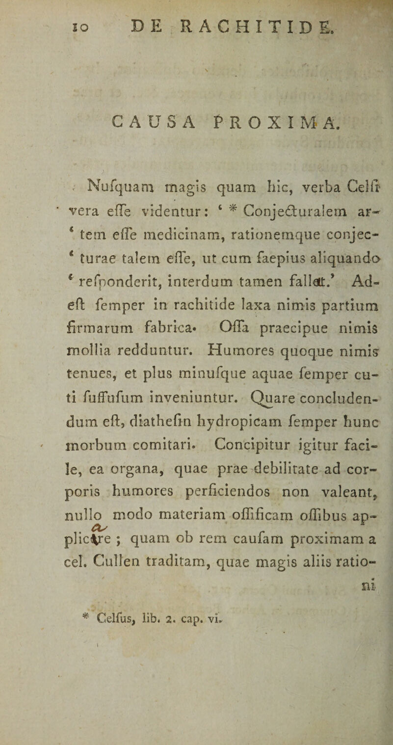 CAUSA PROXI M A. Mufquam magis quam hic, verba Celft vera. eiTe videatur: 4 * Conjecturalem ar« * tein effe medicinam, rationemque conjec- 4 turae talem effe, ut cum faepius aliquando 6 refponderit, interdum tamen fallat.’ Ad- eft femper in rachitide laxa nimis partium firmarum fabrica* Offa praecipue nimis mollia redduntur. Humores quoque nimis tenues, et plus minufque aquae femper cu¬ ti fuffufum inveniuntur. Quare concluden¬ dum eft, diathefin hydropicam femper hunc morbum comitari- Concipitur igitur faci¬ le, ea organa, quae prae debilitate ad cor¬ poris humores perficiendos non valeant, nullo modo materiam oflificam offibus ap~ CLs plicare ; quam ob rem caufam proximam a cel. Cullen traditam, quae magis aliis ratio- ni * Ceifus, lib. 2. cap. vi. \