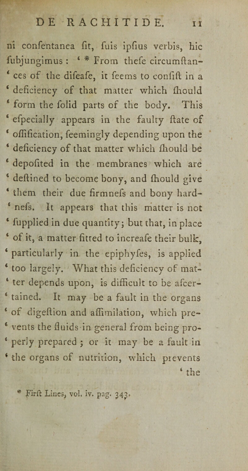 ni confentanea fit, fuis ipfius verbis, hic fubjungimus : 4 * From thefe circumftan- * ces of the difeafe, it feems to confift in a 4 deficiency of tbat matter which ihould € form the foiid parts of the body. This c efpecially appears in the fauky flate of 1 ofiification, feemingly depending upon the * deficiency of that matter which ihould be 4 depofited in the membranes which are 4 deflined to become bony, and ihould give * them tlieir due firmnefs and bony hard- 5 nefs. It appears that this matter is not * fupplied in due quantity; but that, in place * ot it, a matter fitred to increafe their bulk, 4 particularly in the epiphyfes, is applied 4 too largely. What this deficiency of mat- 4 ter depends upon, is difficult to be afcer- 4 tained. It may be a fault in the organs 4 of digeflion and affimilatioo, which pre™ 6 vents the fiuids in genera! from being pro- 4 perly prepared ; or it may be a fault in 4 the organs of nutrition, which pievenis 4 the # Firft Lines, vol. iv. pag. 34