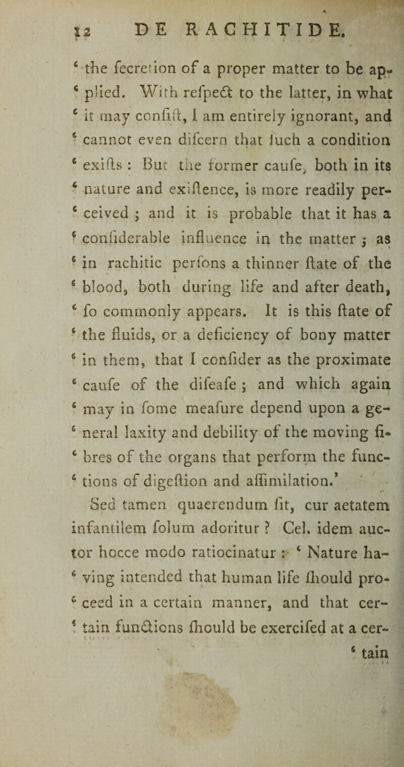 V 4 the fecreuon of a proper matter to be ap« 6 piied. With refpedt to the Iatter, in what c it may confiR, I ara entireiy ignorant, and 5 cannot even difcern that iuch a condition * , , , 5 exiRs : Bur the former caufe, both in its 4 nature and exiRence, is more readily per- 4 ceived ; and it is probable that it has a 4 coiihderahle influence in the matter 5 as 6 in rachitic perfons a thinner Rate of the g blood, both during life and after death, 6 fo comrnonly appears. It is this Rate of 6 the fluids, or a deficiency of bony matter 6 in them, that I confider as the proximate 4 caufe of the difeafe ; and which again 6 may in forne meafure depend upon a ge- s nera! laxity and debiluy of the moving fi- 6 bres of the organs that perform the func- 4 tions of digeRion and affimilationd Sed tamen quaerendum fit, cur aetatem infantilem folum adoritur ? Cei. idem auc¬ tor hocce modo ratiocinatur : 4 Nature ha- 4 ving intended that human life fhould pro- £ ceed in a certain manner, and that cer- 4 tain fundicns fhould be exercifed at a cer- i i; > * i y t» > 1 , . 6 tain