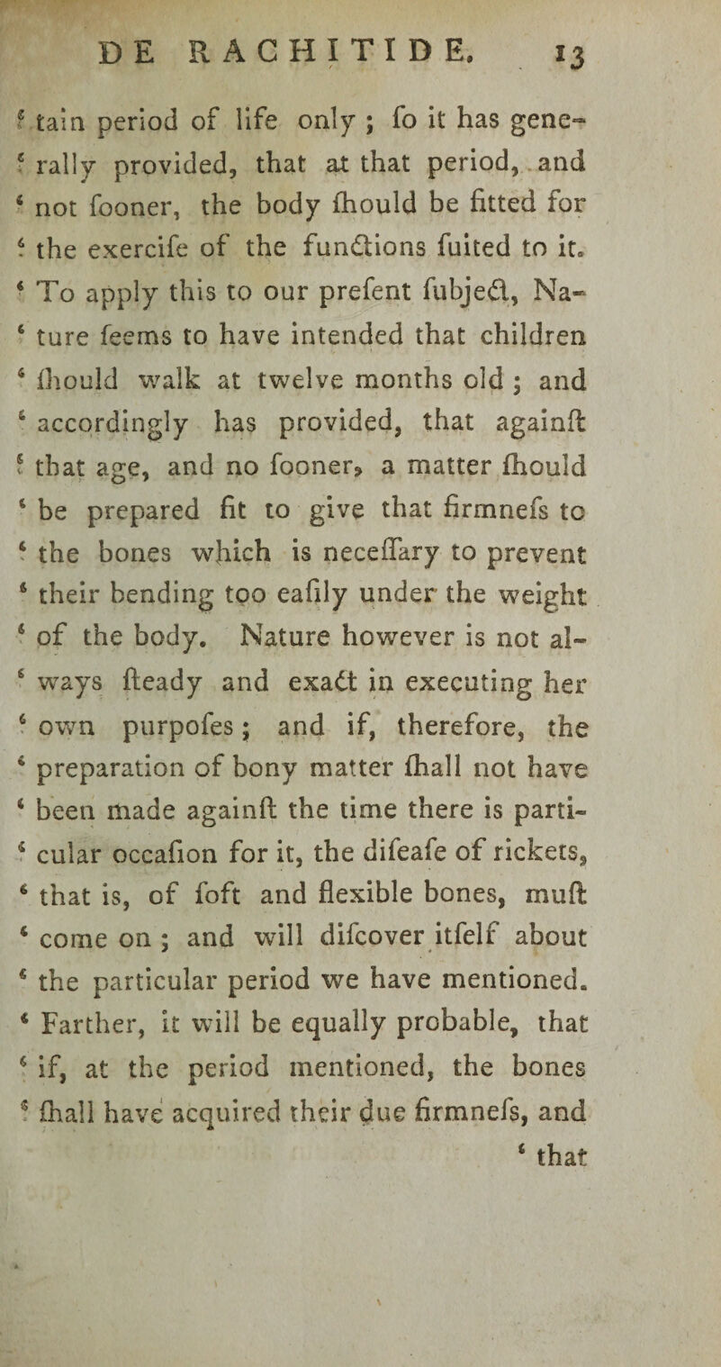 f tam period of life only ; fo it has gene- c rally provided, that at that period, and 4 not fooner, the body fhould be fitted for . the exercife of the fundions fuited to it» 4 To apply this to our prefent fubjed, Na- 6 ture feems to have intended that children 6 fhould walk at twelve months old ; and 4 accordingly has provided, that againft ? that age, and no fooner? a matter fhould 4 be prepared fit to give that firmnefs tc 4 the bones which is necefiary to prevent 4 their bending too eafily under the weight 4 of the body. Nature however is not al- 6 ways fteady and exad in executing her 6 own purpofes; and if, therefore, the 4 preparation of bony matter fhall not have 4 been made againft the time there is parti- 4 cular occafion for it, the difeafe of rickets, 4 that is, of foft and flexible bones, muft 4 come on ; and will difcover itfelf about 4 the particular period we have mentioned. 4 Farther, it will be equally probable, that 4 if, at the period mentioned, the bones 5 fhall have acquired their due firmnefs, and 4 that