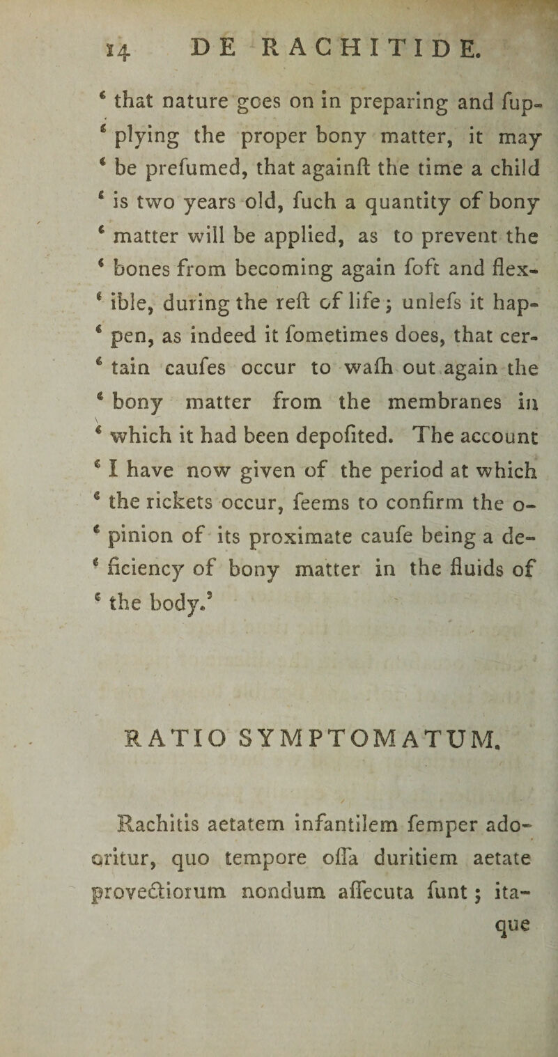 4 that nature gces on in preparing and fup- &amp; pHdng the proper bony matter, it may 4 be prefumed, that againft the time a child 4 is two years old, fuch a quantity of bony 4 matter wiil be applied, as to prevent the 4 bones from becoming again foft and flex- 1 ible, during the reft of lite 3 unlefs it hap- 4 pen, as indeed it lometimes does, that cer- 4 tain caufes occur to wafh out again the 4 bony matter from the membranes in \ 4 which it had been depofited. The account 4 I have now given of the period at which 4 the rickets occur, feems to confirm the o- c pinion of its proximate caufe being a de» c ficiency of bony matter in the fiuids of 6 the body/ RATIO SYMPTOMATUM. / * Mm *m Rachitis aetatem infantilem femper ado- oritur, quo tempore offa duritiem aetate prove&amp;iorum nondum affecuta funt; ita¬ que