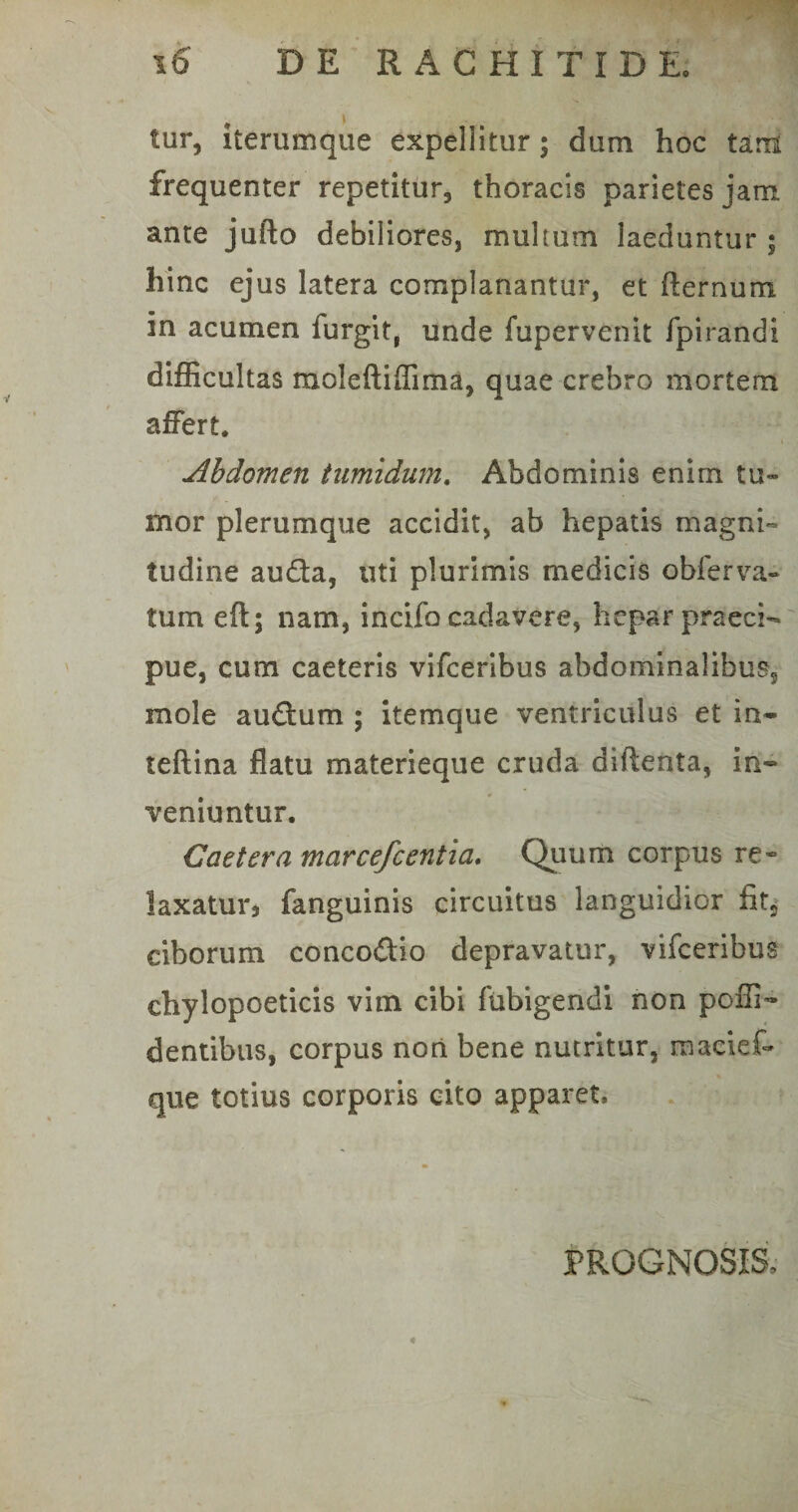 tur, iterumque expellitur; dum hoc tam frequenter repetitur, thoracis parietes jam. ante jufto debiliores, multum laeduntur ; hinc ejus latera complanantur, et fternum in acumen furgit, unde fupervenit fpirandi difficultas moleftiffima, quae crebro mortem affert. Abdomen tumidum. Abdominis enim tu¬ mor plerumque accidit, ab hepatis magni¬ tudine au&amp;a, uti plurimis medicis obferva- tum eft; nam, incifo cadavere, hepar praeci¬ pue, cum caeteris vifceribus abdominalibus, mole audum ; itemque ventriculus et in* teftina flatu materieque cruda diftenta, in¬ veniuntur. Caetera marcefcentia. Quum corpus re« laxaturj fanguinis circuitus languidior fit5 ciborum concodio depravatur, vifceribus chylopoeticis vim cibi fubigendi non poffi* dentibus, corpus non bene nutritur, maciet que totius corporis cito apparet. PROGNOSIS. *