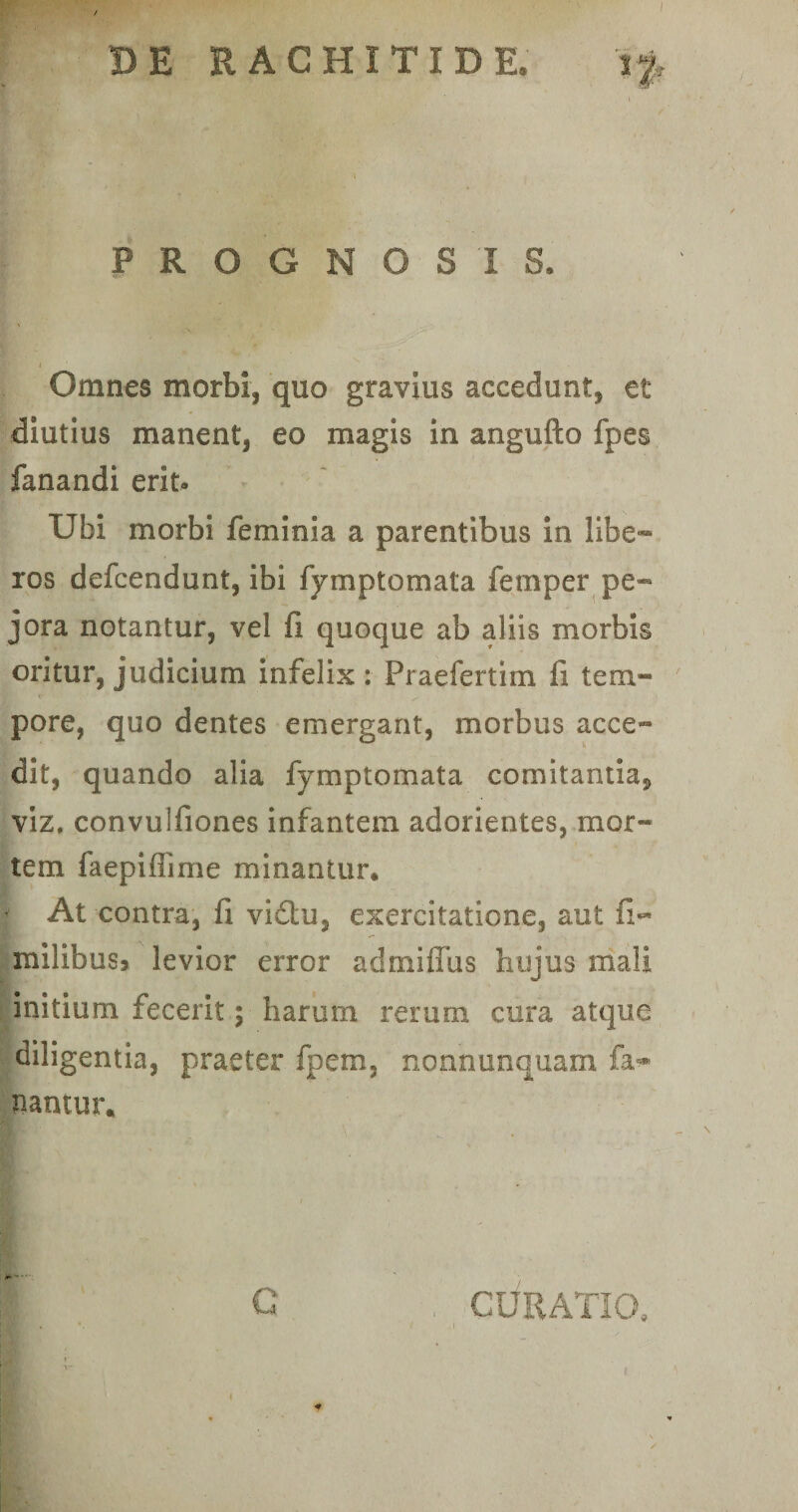 PROGNOSIS* Omnes morbi, quo gravius accedunt, et diutius manent, eo magis in angufto fpes fanandi erit- Ubi morbi feminia a parentibus in libe¬ ros defcendunt, ibi fymp tornata femper pe¬ jora notantur, vel fi quoque ab aliis morbis oritur, judicium infelix : Praefertim fi tem¬ pore, quo dentes emergant, morbus acce¬ dit, quando alia fymp tornata comitantia, viz, convulfiones infantem adorientes, mor¬ tem faepiflime minantur. At contra, fi viftu, exercitatione, aut fi- milibus^ levior error admifiiis hujus mali initium fecerit; harum rerum cura atque diligentia, praeter fpem, normunquam ia-*- nantur. G CURATIO,