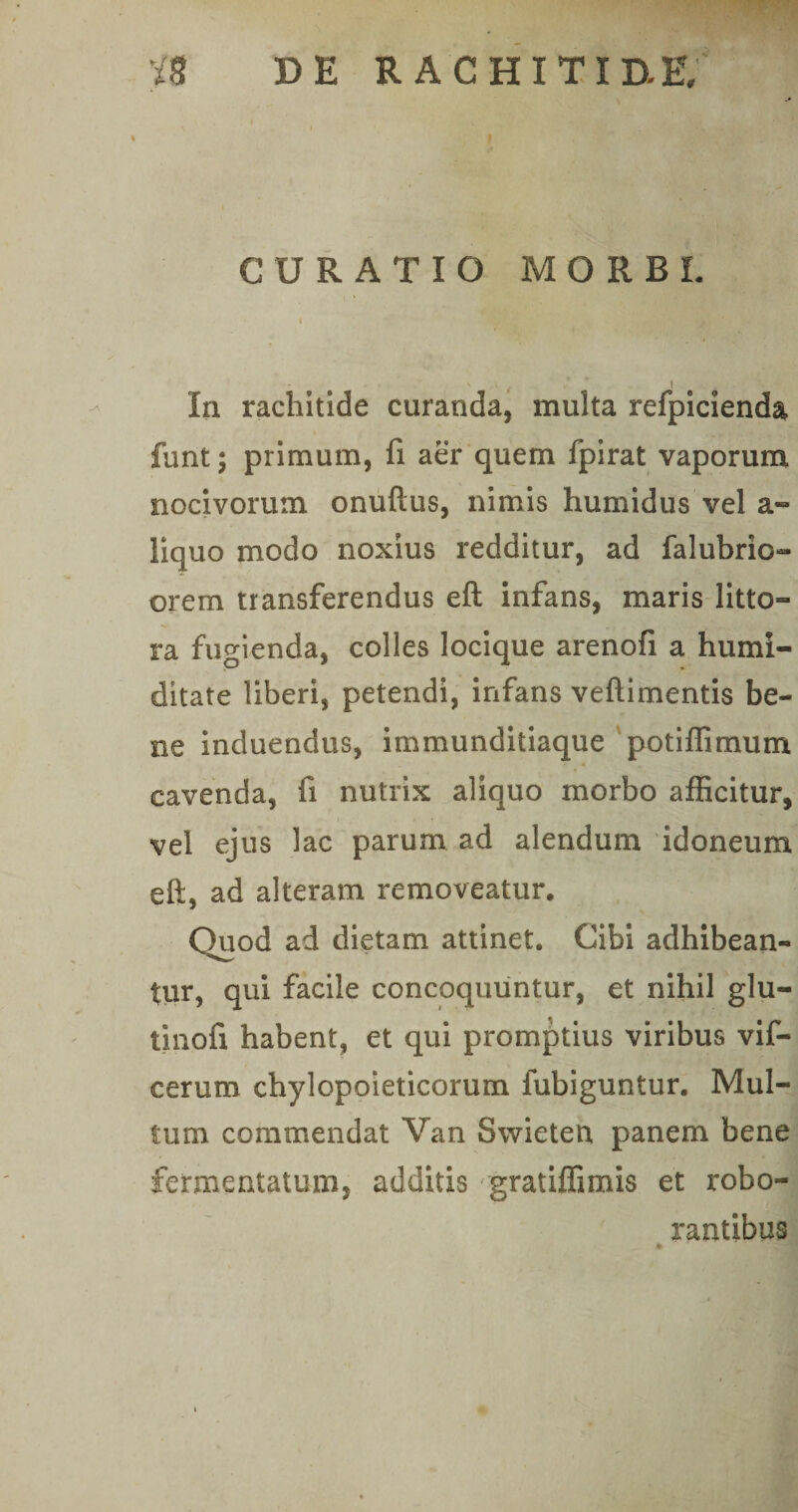 CURATIO MORBI. I  ' f ’’ I In rachitide curanda, multa refpicienda funt; primum, fi aer quem fpirat vaporum nocivorum onuftus, nimis humidus vel a- liquo modo noxius redditur, ad falubrio- orem transferendus eft infans, maris litto— ra fugienda, colles locique arenofi a humi- ditate liberi, petendi, infans veftimentis be¬ ne induendus, immunditiaque potiflimum « cavenda, fi nutrix aliquo morbo afficitur, vel ejus lac parum ad alendum idoneum eft, ad alteram removeatur. Quod ad dietam attinet. Cibi adhibean¬ tur, qui facile concoquuntur, et nihil glu- tinofi habent, et qui promptius viribus vif- cerum chylopoieticorum fubiguntur. Mul¬ tum commendat Van Swieten panem bene fermentatum, additis gratiffimis et robo¬ rantibus A