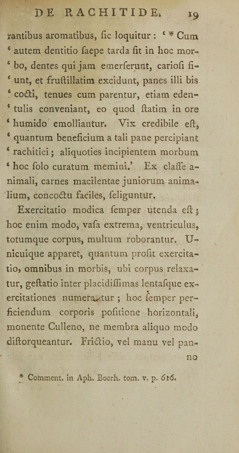 rantibus aromatibus, fic loquitur : c * Cum 6 autem dentitio faepe tarda fit in hoc mor- c bo, dentes qui jam emerferunt, cariofi fi- 11 unt, et fmftillatim excidunt, panes illi bis * codi, tenues cum parentur, etiam eden- * tulis conveniant, eo quod ftatim in ore 6 humido emolliantur. Vix credibile eft, 5 quantum beneficium a tali pane percipiant * rachitici; aliquoties incipientem morbum s hoc folo curatum memini.’ Ex claffe a- nimali, carnes macilentae juniorum anima¬ lium, concodu faciles, feliguntilr. Exercitatio modica femper utenda eft 3 hoc enim modo, vafa extrema, ventriculus, totumque corpus, multum roborantur. U- nicuique apparet, quantum profit exercita¬ tio, omnibus in morbis, ubi corpus relaxa¬ tur, geftatio inter placidiffimas lentafque ex- ercitationes numerantur ; hoc femper per¬ ficiendum corporis pofitione horizontali, monente Culleno, ne membra aliquo modo diftorqueantur. Fridio, vel manu vel pan¬ no * Comment. in Apii, Boerh. tom. v. p.