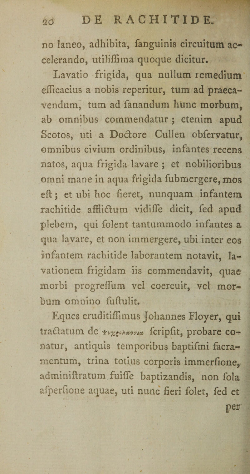 r . 20 DE RACHITIDE. no laneo, adhibita, fanguinis circuitum ac¬ celerando, utiliffima quoque dicitur. Lavatio frigida, qua nullum remedium efficacius a nobis reperitur, tum ad praeca¬ vendum, tum ad fanandum hunc morbum, ab omnibus commendatur ; etenim apud Scotos, uti a Do&amp;ore Cullen obfervatur, omnibus civium ordinibus, infantes recens natos, aqua frigida lavare ; et nobilioribus omni mane in aqua frigida fubmergere, mos eft; et ubi hoc fieret, nunquam infantem rachitide afflidtum vidifle dicit, fed apud plebem, qui folent tantummodo infantes a qua lavare, et non immergere, ubi inter eos _ i infantem rachitide laborantem notavit, la¬ vationem frigidam iis commendavit, quae morbi progreffum vel coercuit, vel mor¬ bum omnino fuftulit. Eques eruditiffimus Johannes Floyer, qui traftatum de *vx?***vn* fcripfit, probare co¬ natur, antiquis temporibus baptifmi facra- mentum, trina totius corporis immerfione, adminiftratum fuiffe baptizandis, non fola afperfione aquae, uti nunc fieri folet, fed et per . )