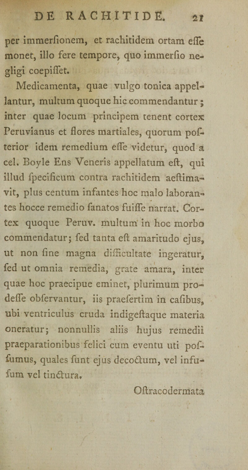 per immerfionem, et rachitidem ortam efle monet, illo fere tempore, quo immerfio ne- gligi coepifiet. Medicamenta, quae vulgo tonica appel*® lantur, multum quoque hic commendantur; inter quae locum principem tenent cortex Peruvianus et flores martiales, quorum pof- terior idem remedium efle videtur, quod a ceL Boyle Ens Veneris appellatum eftf qui illud fpecificum contra rachitidem aeftima-» vit, plus centum infantes hoc malo labor an- * tes hocce remedio fanatos fuifle narrat. Cor¬ tex quoque Peruv. multum in hoc morbo commendatur ; fed tanta eft amaritudo ejus^ ut non fine magna difficultate ingeratur^ fed ut omnia remedia, grate amara, inter quae hoc praecipue eminet, plurimum pro« defle obfervantur, iis praefertim in cafibus^ ubi ventriculus cruda indigeftaque materia oneratur; nonnullis aliis hujus remedii praeparationibus felici cum eventu uti pof- fumus, quales funt ejus decodium, vel infu- fum vel tindtura* Qftracodermata