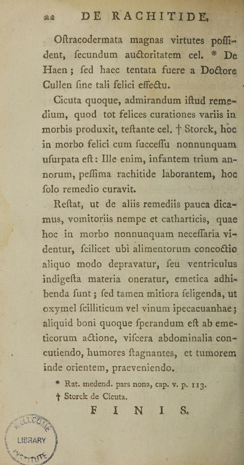 9 Oftracodermata magnas virtutes poffi- dent, fecundum audoritatem cel. * De Haen ; fed haec tentata fuere a Dodore Cullen fine tali felici effedu. Cicuta quoque, admirandum iftud reme¬ dium, quod tot felices curationes variis in morbis produxit, teftante cel. *f Storck, hoc in morbo felici cum fucceffu nonnunquam ufurpata eft: Ille enim, infantem trium an¬ norum, peffima rachitide laborantem, hoc folo remedio curavit. Reflat, ut de aliis remediis pauca dica¬ mus, vomitoriis nempe et catharticis, quae hoc in morbo nonnunquam neceffaria vi¬ dentur, fcilicet ubi alimentorum concodio aliquo modo depravatur, feu ventriculus indigefta materia oneratur, emetica adhi¬ benda funt; fed tamen mitiora feligenda, ut oxymel fcilliticum vel vinum ipecacuanhae) aliquid boni quoque fperandum eft ab eme¬ ticorum adione, vifcera abdominalia con- cutiendo, humores ftagnantes, et tumorem inde orientem, praeveniendo. * Rat. medend. pars nona, cap. v. p. 1x3, t Storck de Cicuta. 9 FINIS.