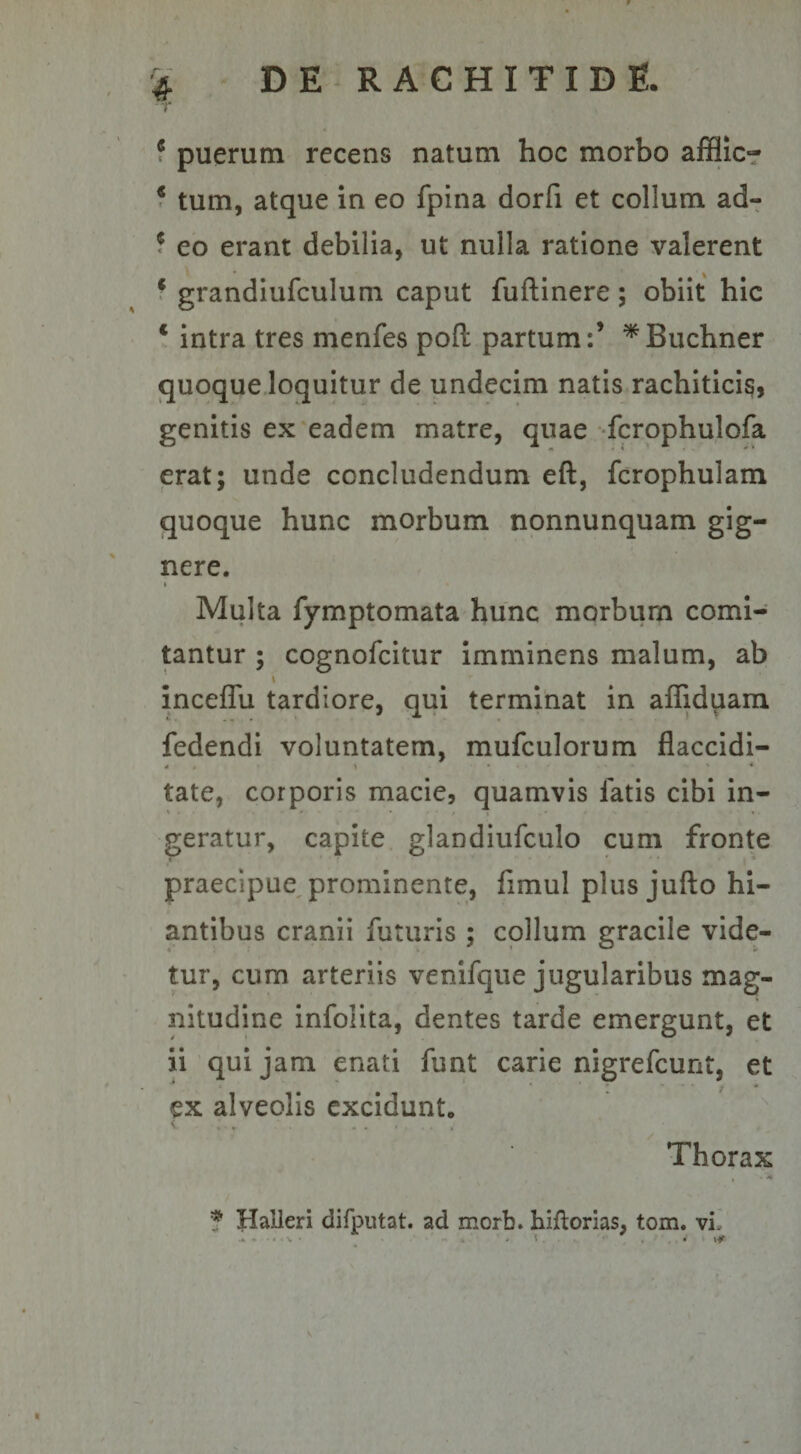 c puerum recens natum hoc morbo affiic- 4 tum, atque in eo fpina dorfi et collum ad- 6 eo erant debilia, ut nulla ratione valerent € grandiufculum caput fuftinere ; obiit hic * intra tres menfes pofl: partum:’ *Buchner quoque loquitur de undecim natis rachiticis, genitis ex eadem matre, quae fcrophulofa erat; unde concludendum eft, fcrophulam quoque hunc morbum nonnunquam gig¬ nere. « Multa fymptomata hunc morbum comi¬ tantur ; cognofcitur imminens malum, ab \ inceflu tardiore, qui terminat in affiduam fedendi voluntatem, mufculorum flaccidi- <4 • ) ... - ' * tate, corporis macie, quamvis latis cibi in¬ geratur, capite glandiufculo cum fronte praecipue prominente, fimul plus jufto hi¬ antibus cranii futuris ; collum gracile vide¬ tur, cum arteriis venifque jugularibus mag¬ nitudine infolita, dentes tarde emergunt, et ii qui jam enati funt carie nigrefcunt, et ex alveolis excidunt. . . Thorax . I . . « x-K • ■*