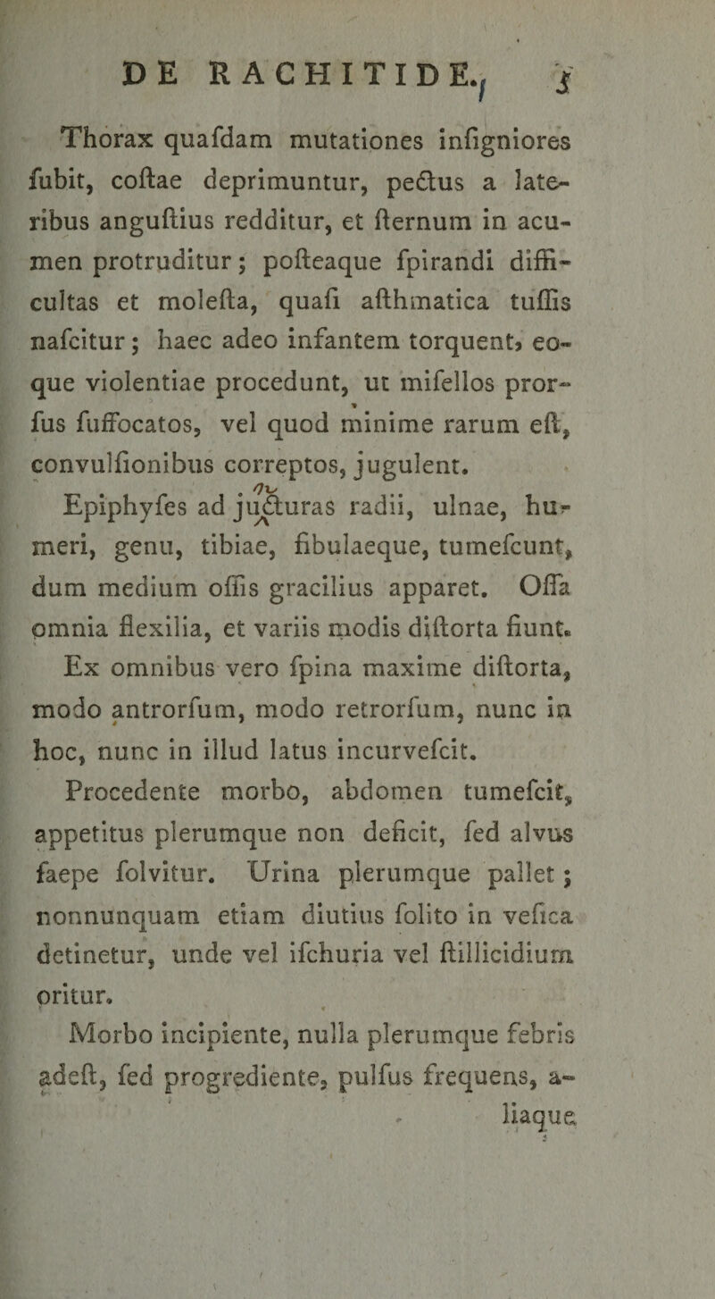 Thorax quafdam mutationes infigniores fubit, coftae deprimuntur, pe&amp;us a late¬ ribus anguftius redditur, et fternum in acu¬ men protruditur; pofteaque fpirandi diffi¬ cultas et molefta, quafi afthmatica tuffis nafcitur; haec adeo infantem torquent? eo- que violentiae procedunt, ut mifellos pror™ fus fuffocatos, vel quod minime rarum eft,. convulfionibus correptos, jugulent, Epiphyfes ad ju&amp;uras radii, ulnae, hu^ meri, genu, tibiae, fibulaeque, tumefcunt, dum medium offis gracilius apparet. Offa omnia flexilia, et variis modis diftorta fiunt® Ex omnibus vero fpina maxime diftorta, modo antrorfum, modo retrorfum, nunc in hoc, nunc in illud latus incurvefcit. Procedente morbo, abdomen tumefcit* appetitus plerumque non deficit, fed alvus faepe folvitur. Urina plerumque pallet; nonnunquam etiam diutius folito in vefica detinetur, unde vel ifchuria vel flillicidium oritur, >; v Morbo incipiente, nulla plerumque febris adeft, fed progrediente» pulfus frequens, a-