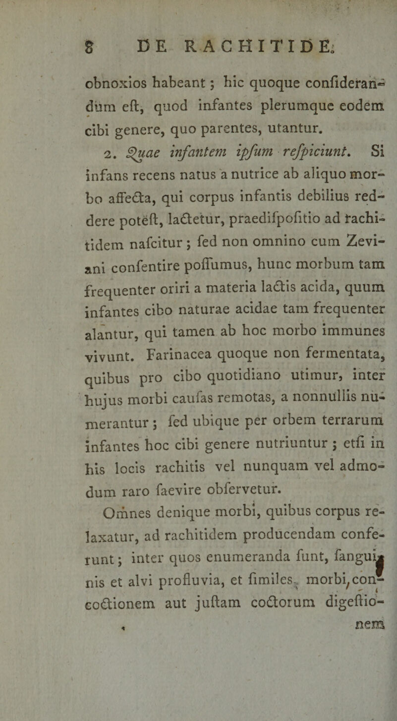 obnoxios habeant; hic quoque confideraii” dum eft, quod infantes plerumque eodem cibi genere, quo parentes, utantur. 2. £&gt;uae infantem ipfutnr efficiunt. Si infans recens natus a nutrice ab aliquo mor¬ bo affedta, qui corpus infantis debilius red¬ dere poteft, la&amp;etur, praedifpofitio ad fachi- tidem nafcitur; fed non omnino cum Zevi- ani confentire poffumus, hunc morbum tam frequenter oriri a materia lactis acida, quum infantes cibo naturae acidae tam frequenter alantur, qui tamen ab hoc morbo immunes vivunt. Farinacea quoque non fermentata, quibus pro cibo quotidiano utimur, inter hujus morbi caufas remotas, a nonnullis nu¬ merantur ; fed ubique per orbem terrarum infantes hoc cibi genere nutriuntur ; etfi in his locis rachitis vel nunquam vel admo¬ dum raro faevire obfervetur. Omnes denique morbi, quibus corpus re¬ laxatur, ad rachitidem producendam confe¬ runt ; inter quos enumeranda funt, fangui* nis et alvi profluvia, et fimiles-. morbi,con- eo&amp;ionem aut juftam co&amp;orum digeftio- * nem