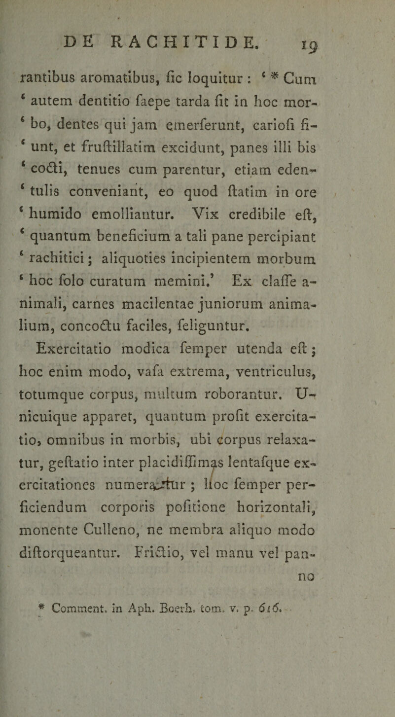 rantibus aromatibus, fic loquitur : c * Cuna ‘ autem dentitio faepe tarda fit in hoc mor- € bo, dentes qui jam emerferunt, cariofi fi- * unt, et fruftillatim excidunt, panes illi bis c codi, tenues cum parentur, etiam eden- ‘ tulis conveniant, eo quod ftatim in ore i humido emolliantur. Vix credibile eft, % * quantum beneficium a tali pane percipiant c rachitici; aliquoties incipientem morbum ‘ hoc folo curatum memini,’ Ex clafie a- nimali, carnes macilentae juniorum anima¬ lium, concodu faciles, feliguntur. Exercitatio modica femper utenda efl \ hoc enim modo, vafa extrema, ventriculus, totumque corpus, multum roborantur. U- nicuique apparet, quantum profit exercita¬ tio, omnibus in morbis, ubi corpus relaxa¬ tur, geftatio inter placidiflimas lentafque ex¬ ercitationes numerantur ; lloc femper per¬ ficiendum corporis pofitione horizontali, monente Culleno, ne membra aliquo modo diftorqueantur. Fridio, vel manu vel pan¬ no * Comment. in Aph. Boerh. fcom. v, p. 616.